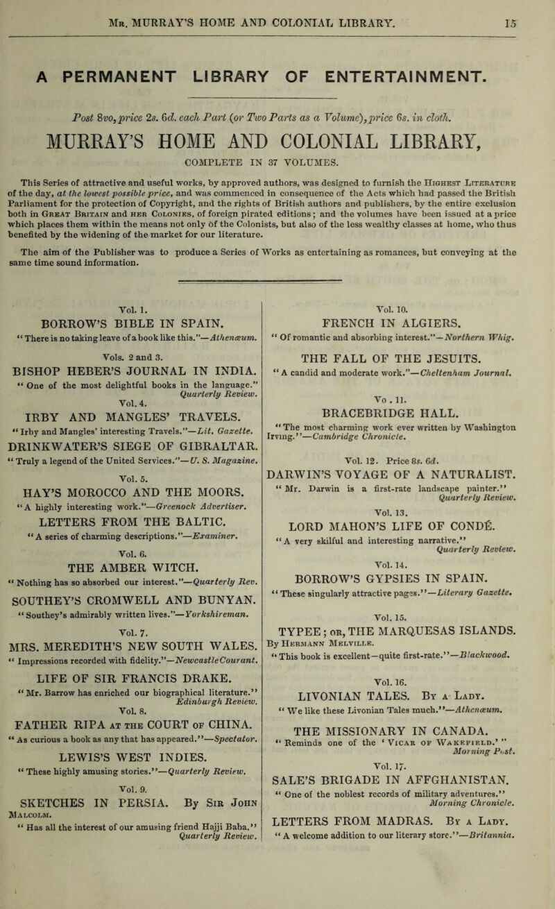 A PERMANENT LIBRARY OF ENTERTAINMENT. Post SvOf price 2s. 6d. each Part {or Two Parts as a Volume)^price 6s, in cloth. MURRAY’S HOME AND COLONIAL LIBRARY, COMPLETE IN 37 VOLUMES. This Series of attractive and useful works, by approved authors, was designed to furnish the Highest Literature of the day, at the lowest possible price, and was commenced in consequence of the Acts which had passed the British Parliament for the protection of Copyright, and the rights of British authors and publishers, by the entire exclusion both in Great Britain and her Colonies, of foreign pirated editions; and the volumes have been issued at a price which places them within the means not only 6f the Colonists, but also of the less wealthy classes at home, who thus benefited by the widening of the market for our literature. The aim of the Publisher was to produce a Series of Works as entertaining as romances, but conveying at the same time sound information. Vol. 1. BORHOW’S BIBLE IN SPAIN. “ There is no taking leave of a book like this.”—Athenceum. Vols. 2 and 3. BISHOP HEBER’S JOURNAL IN INDIA. “ One of the most delightful books in the language.” Quarterly Review. Vol. 4. IRBY AND MANGLES’ TRAVELS. “ Irby and Mangles’ interesting Travels.”—Lit. Gazette. DRINKWATER’S SIEGE OF GIBRALTAR. “ Truly a legend of the United Services.'*—U. S. Magazine. Vol. 5. HAY’S MOROCCO AND THE MOORS. “A highly interesting work.”—Greenock Advertiser. LETTERS FROM THE BALTIC. “A series of charming descriptions.”—Examiner. Vol. 6. THE AMBER WITCH. “ Nothing has so absorbed our interest.”—Quarterly Rev. SOUTHEY’S CROMWELL AND BUNYAN. “ Southey’s admirably written lives.”—Yorkshireman. Vol. 7. MRS. MEREDITH’S NEW SOUTH WALES. “ Impressions recorded with fidelity.”—NewcastleCourant. LIFE OF SIR FRANCIS DRAKE. “ Mr. Barrow has enriched our biographical literature.” Edinburgh Review. Vol. 8. FATHER RIPA at the COURT of CHINA. “ As curious a book as any that has appeared.”—Spectator. LEWIS’S WEST INDIES. “ These highly amusing stories.”—Quarterly Review. Vol. 9. SKETCHES IN PERSIA. By Sir John Malcolm. “ Has all the interest of our amusing friend Hajji Baba.” Quarterly Review. Vol. 10. FRENCH IN ALGIERS. “ Of romantic and absorbing interest.”—Whig. THE FALL OF THE JESUITS. “A candid and moderate work.”—Cheltenham Journal. Vo . 11. BRACEBRIDGE HALL. “ The most charming work ever written by Washington Irving.”—Cambridge Chronicle. Vol. 12. Price 85. 6d. DARWIN’S VOYAGE OF A NATURALIST. “ Mr. Darwin is a first-rate landscape painter.” Quarterly Review. Vol. 13. LORD MAHON’S LIFE OF CONDE. “A very skilful and interesting narrative.” Quarterly Review. Vol. 14. BORROW’S GYPSIES IN SPAIN. “These singularly attractive pages.”—Literary Gazette, Vol. 15. TYPEE ; OR, THE MARQUESAS ISLANDS. By Hermann Melville, “ This book is excellent-quite first-rate.”— Vol. 16. LIVONIAN TALES. By a- Lady. “ We like these Livonian Tales much.”—Athenreum. THE MISSIONARY IN CANADA. “ Reminds one of the ‘ Vicar of Wakefielo.’ ” Morning Post. Vol. 17. SALE’S BRIGADE IN AFFGHANISTAN. “ One of the noblest records of military adventures,” Morning Chronicle. LETTERS FROM MADRAS. By a Lady. “A welcome addition to our literary store.”—Britannia.