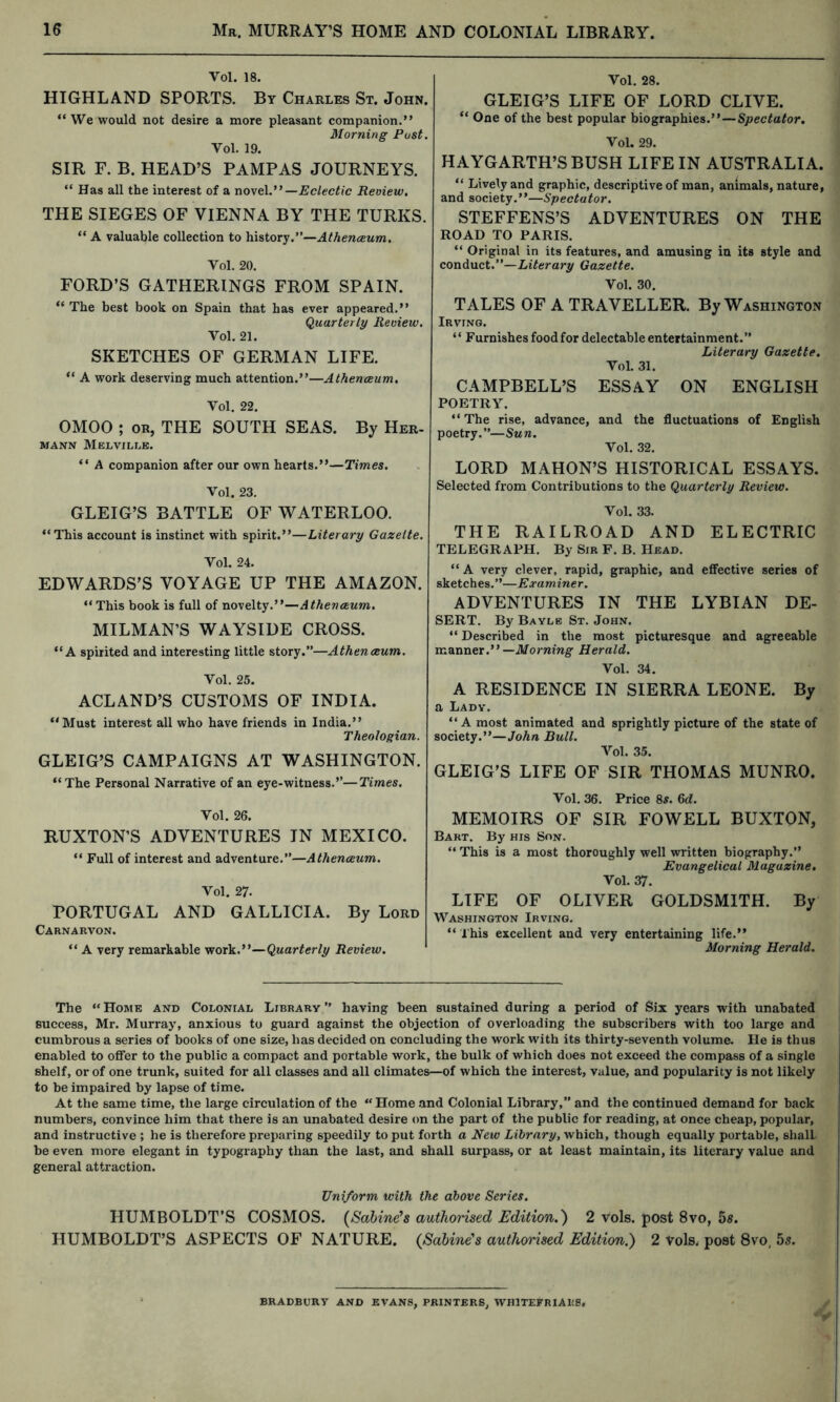 Vol. 18. HIGHLAND SPORTS. By Charles St. John. “ We would not desire a more pleasant companion.” Morning Post. Vol. 19. SIR F. B. HEAD’S PAMPAS JOURNEYS. “ Has all the interest of a novel.” —Eclectic Review. THE SIEGES OF VIENNA BY THE TURKS. “ A valuable collection to history.”—Athenceum, Vol. 20. FORD’S GATHERINGS FROM SPAIN. “ The best book on Spain that has ever appeared.” (Quarterly Review, Vol. 21. SKETCHES OF GERMAN LIFE. ** A work deserving much attention.”—Athenceum. Vol. 22. OMOO ; OR, THE SOUTH SEAS. By Her- mann Melville. ‘‘ A companion after our own hearts.”—Times. Vol. 23. Vol. 28. GLEIG’S LIFE OF LORD CLIVE. “ One of the best popular biographies.”—Spectator. Vol. 29. HAYGARTH’S BUSH LIFE IN AUSTRALIA. “ Lively and graphic, descriptive of man, animals, nature, and society.”—Spectator. STEFFENS’S ADVENTURES ON THE ROAD TO PARIS. “ Original in its features, and amusing in its style and conAvict.—Literary Gazette. Vol. 30. TALES OF A TRAVELLER. By Washington Irving. “ Furnishes food for delectable entertainment.” Literary Gazette. VoL 31. CAMPBELL’S ESSAY ON ENGLISH POETRY. ” The rise, advance, and the fluctuations of English poetry.”—Sun. Vol. 32. LORD MAHON’S HISTORICAL ESSAYS. Selected from Contributions to the Quarterly Review. GLEIG’S BATTLE OF WATERLOO. “This account is instinct with spirit.”—Literary Gazette. Vol. 24. EDWARDS’S VOYAGE UP THE AMAZON. Vol. 33. THE RAILROAD AND ELECTRIC TELEGRAPH. By Sir F. B. Hbad. “ A very clever, rapid, graphic, and effective series of sketches.”—Examiner. “This book is full of novelty.”—Athenceum, MILMAN’S WAYSIDE CROSS. “A spirited and interesting little story.”—Athenceum. Vol. 25. ACLAND’S CUSTOMS OF INDIA. “Must interest all who have friends in India.” Theologian. GLEIG’S CAMPAIGNS AT WASHINGTON. “The Personal Narrative of an eye-witness.”—Times. Vol. 26. RUXTON’S ADVENTURES IN MEXICO. “ Full of interest and adventure.”—Athenceum. Vol. 27. PORTUGAL AND GALLICIA. By Lord Carnarvon. “ A very remarkable work.”—Quarterly Review. ADVENTURES IN THE LYBIAN DE- SERT. By Baylb St. John. “ Described in the most picturesque and agreeable —Morning Herald. Vol. 34. A RESIDENCE IN SIERRA LEONE. By a Lady. “A most animated and sprightly picture of the state of society.”—John Bull. Vol. 35. GLEIG’S LIFE OF SIR THOMAS MUNRO. Vol. 36. Price 8^. M. MEMOIRS OF SIR FOWELL BUXTON, Bart. By his Son. “ This is a most thoroughly well written biography.” Evangelical Magazine, Vol. 37. LIFE OF OLIVER GOLDSMITH. By Washington Irving. “ This excellent and very entertaining life.” Morning Herald. The “ Home and Colonial Library ” having been sustained during a period of Six years with unabated success, Mr. Murray, anxious to guard against the objection of overloading the subscribers with too large and cumbrous a series of books of one size, has decided on concluding the work with its thirty-seventh volume. He is thus enabled to offer to the public a compact and portable work, the bulk of which does not exceed the compass of a single shelf, or of one trunk, suited for all classes and all climates—of which the interest, value, and popularity is not likely to be impaired by lapse of time. At the same time, the large circulation of the “Home and Colonial Library,” and the continued demand for back numbers, convince him that there is an unabated desire on the part of the public for reading, at once cheap, popular, and instructive ; he is therefore preparing speedily to put forth a New Zifcrary, which, though equally portable, shall be even more elegant in typography than the last, and shall surpass, or at least maintain, its literary value and general attraction. Uniform with the above Series. HUMBOLDT’S COSMOS. (Sabine’s authorised Edition.') 2 vols. post 8vo, 5s. HUMBOLDT’S ASPECTS OF NATURE. (Sabine’s authorised Edition.) 2 vols. post 8vo, 55. BRADBURY AND EVANS, PRINTERS, WHITEFRIAKS,