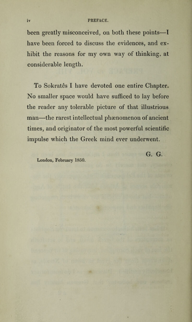 PREFACE. been greatly misconceived, on both these points—1 have been forced to discuss the evidences, and ex- hibit the reasons for my own way of thinking, at considerable length. To Sokrates I have devoted one entire Chapter. No smaller space would have sufficed to lay before the reader any tolerable picture of that illustrious man—the rarest intellectual phaenomenon of ancient times, and originator of the most powerful scientific impulse which the Greek mind ever underwent. London, February 1850. G. G.