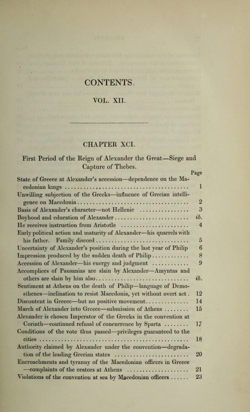 CONTENTS. VOL. XII. CHAPTER XCI. First Period of the Reign of Alexander the Great—Siege and Capture of Thebes. Page State of Greece at Alexander’s accession—dependence on the Ma- cedonian kings 1 Unwilling subjection of the Greeks—influence of Grecian intelli- gence on Macedonia 2 Basis of Alexander’s character—not Hellenic 3 Boyhood and education of Alexander ib. He receives instruction from Aristotle 4 Early political action and maturity of Alexander—his quarrels with his father. Family discord 6 Uncertainty of Alexander’s position during the last year of Philip 6 Impression produced by the sudden death of Philip 8 Accession of Alexander—his energy and judgment 9 Accomplices of Pausanias are slain by Alexander—Amyntas and others are slain by him also ib. Sentiment at Athens on the death of Philip—language of Demo- sthenes—inclination to resist Macedonia, yet without overt act. 12 Discontent in Greece—but no positive movement 14 March of Alexander into Greece—submission of Athens 15 Alexander is chosen Imperator of the Greeks in the convention at Corinth—continued refusal of concurrence by Sparta 17 Conditions of the vote thus passed—privileges guaranteed to the cities 18 Authority claimed by Alexander under the convention—degrada- tion of the leading Grecian states 20 Encroachments and tyranny of the Macedonian officers in Greece —complaints of the orators at Athens 21 Violations of the convention at sea by Macedonian officers 23