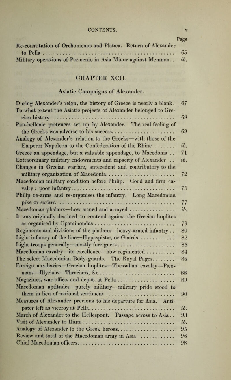 Page Re-constitution of Orchomenus and Platcea. Return of Alexander to Pella 65 Military operations of Parmeiiio in Asia Minor against Memnon.. ib. CHAPTER XCII. Asiatic Campaigns of Alexander. During Alexander’s reign, the history of Greece is nearly a blank. 6 To what extent the Asiatic projects of Alexander belonged to Gre- cian history 68 Pan-hellenic pretences set up by Alexander. The real feeling of the Greeks was adverse to his success 6.9 Analogy of Alexander’s relation to the Greeks—with those of the Emperor Napoleon to the Confederation of the Rhine ib. Greece an appendage, but a valuable appendage, to Macedonia ,. 71 Extraordinary military endowments and capacity of Alexander .. ib. Changes in Grecian warfare, antecedent and contributory to the military organization of Macedonia 72 Macedonian military condition before Philip. Good and firm ca- valry : poor infantry 75 Philip re-arms and re-organises the infantry. Long Macedonian pike or sarissa 77 Macedonian phalanx—how armed and arrayed ib. It was originally destined to contend against the Grecian hoplites as organised by Epaminondas 79 Regiments and divisions of the phalanx—heavy-armed infantry .. 80 Light infantry of the line—Hypaspistse, or Guards 82 Light troops generally—mostly foreigners 83 Macedonian cavalry—its excellence—how regimented 84 The select Macedonian Body-guards. The Royal Pages 86 Foreign auxiliaries—Grecian hoplites—Thessalian cavalry—P;co- nians—Illyrians—Thracians, &c 88 Magazines, war-office, and depot, at Pella 89 Macedonian aptitudes—purely military—milirary pride stood to them in lieu of national sentiment 90 Measures of Alexander previous to his departure for Asia. Anti- pater left as viceroy at Pella ib. March of Alexander to the Hellespont. Passage across to Asia . . 93 Visit of Alexander to Ilium ih. Analogy of Alexander to the Greek heroes 95 Review and total of the Macedonian army in Asia 96 Chief Macedonian officers 98