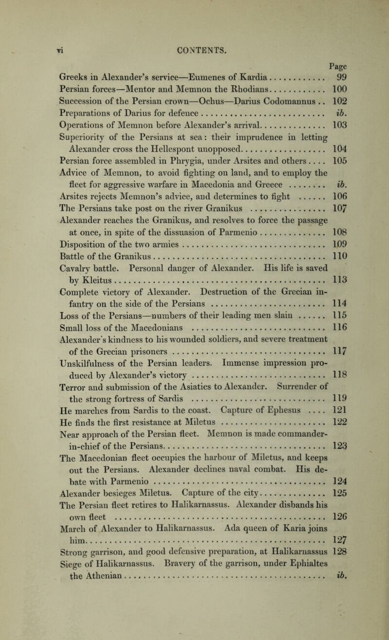 Page Greeks in Alexander’s service—Eumenes of Kardia 99 Persian forces—Mentor and Memnon the Rhodians 100 Succession of the Persian crown—Ochus—Darius Codomannus .. 102 Preparations of Darius for defence ib. Operations of Memnon before Alexander’s arrival 103 Superiority of the Persians at sea: their imprudence in letting Alexander cross the Hellespont unopposed 104 Persian force assembled in Phrygia, under Arsites and others .... 105 Advice of Memnon, to avoid fighting on land, and to employ the fleet for aggressive warfare in Macedonia and Greece ib. Arsites rejects Memnon’s advice, and determines to fight 106 The Persians take post on the river Granikus 107 Alexander reaches the Granikus, and resolves to force the passage at once, in spite of the dissuasion of Parmenio 108 Disposition of the two armies 109 Battle of the Granikus 110 Cavalry battle. Personal danger of Alexander. His life is saved by Kleitus 113 Complete victory of Alexander. Destruction of the Grecian in- fantry on the side of the Persians 114 Loss of the Persians—numbers of their leading men slain 115 Small loss of the Macedonians 116 Alexander’s kindness to his wounded soldiers, and severe treatment of the Grecian prisoners 117 Unskilfulness of the Persian leaders. Immense impression pro- duced by Alexander’s victory 118 Terror and submission of the Asiatics to Alexander. Surrender of the strong fortress of Sardis 119 He marches from Sardis to the coast. Capture of Ephesus .... 121 He finds the first resistance at Miletus 122 Near approach of the Persian fleet. Memnon is made commander- in-chief of the Persians 123 The Macedonian fleet occupies the harbour of Miletus, and keeps out the Persians. Alexander declines naval combat. His de- bate with Parmenio 124 Alexander besieges Miletus. Capture of the city 125 The Persian fleet retires to Halikarnassus. Alexander disbands his owm fleet 126 March of Alexander to Halikarnassus. Ada queen of Karia joins him 127 Strong garrison, and good defensive preparation, at Halikarnassus 128 Siege of Halikarnassus. Bravery of the garrison, under Ephialtes the Athenian ib.