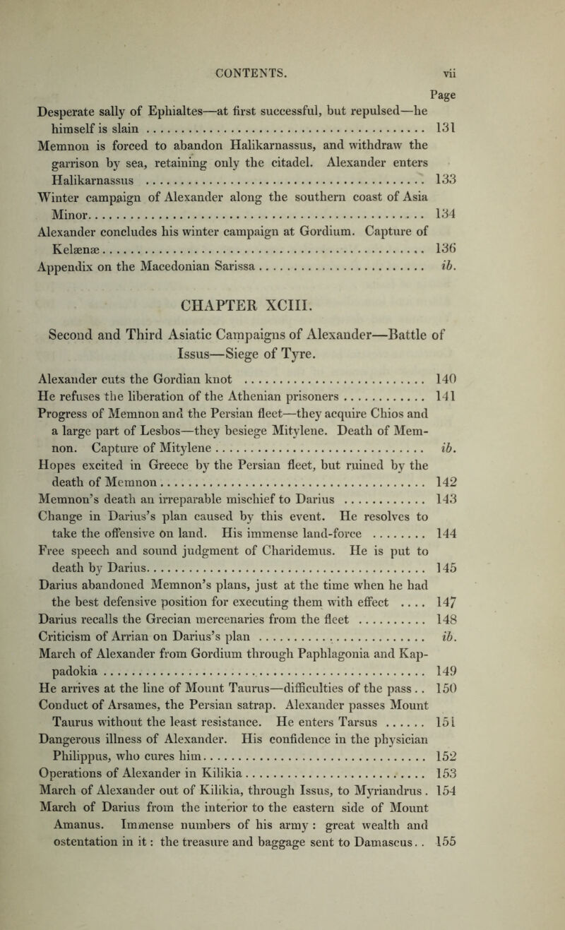 Page Desperate sally of Ephialtes—at first successful, but repulsed—he himself is slain 131 Memnon is forced to abandon Halikarnassus, and withdraw the garrison by sea, retaining only the citadel. Alexander enters Halikarnassus 133 Winter campaign of Alexander along the southern coast of Asia Minor 134 Alexander concludes his winter campaign at Gordium. Capture of Kelsenae 136 Appendix on the Macedonian Sarissa ih. CHAPTER XCIII. Second and Third Asiatic Campaigns of Alexander—Battle of Issus—Siege of Tyre. Alexander cuts the Gordian knot 140 He refuses the liberation of the Athenian prisoners 141 Progress of Memnon and the Persian fleet—they acquire Chios and a large part of Lesbos—they besiege Mitylene. Death of Mem- non. Capture of Mitylene ib. Hopes excited in Greece by the Persian fleet, but ruined by the death of Memnon 142 Memnon’s death an irreparable mischief to Darius 143 Change in Darius’s plan caused by this event. He resolves to take the offensive on land. His immense land-force 144 Free speech and sound judgment of Charidemus. He is put to death by Darius 145 Darius abandoned Memnon’s plans, just at the time when he had the best defensive position for executing them with effect .... 147 Darius recalls the Grecian mercenaries from the fleet 148 Criticism of Arrian on Darius’s plan ih. March of Alexander from Gordium through Paphlagonia and Kap- padokia 149 He arrives at the line of Mount Taurus—difficulties of the pass .. 150 Conduct of Arsames, the Persian satrap. Alexander passes Mount Taurus without the least resistance. He enters Tarsus 151 Dangerous illness of Alexander. His confidence in the physician Philippus, who cures him 152 Operations of Alexander in Kilikia 153 March of Alexander out of Kilikia, through Issus, to Myriandrus . 154 March of Darius from the interior to the eastern side of Mount Amanus. Immense numbers of his army : great wealth and ostentation in it: the treasure and baggage sent to Damascus. . 155