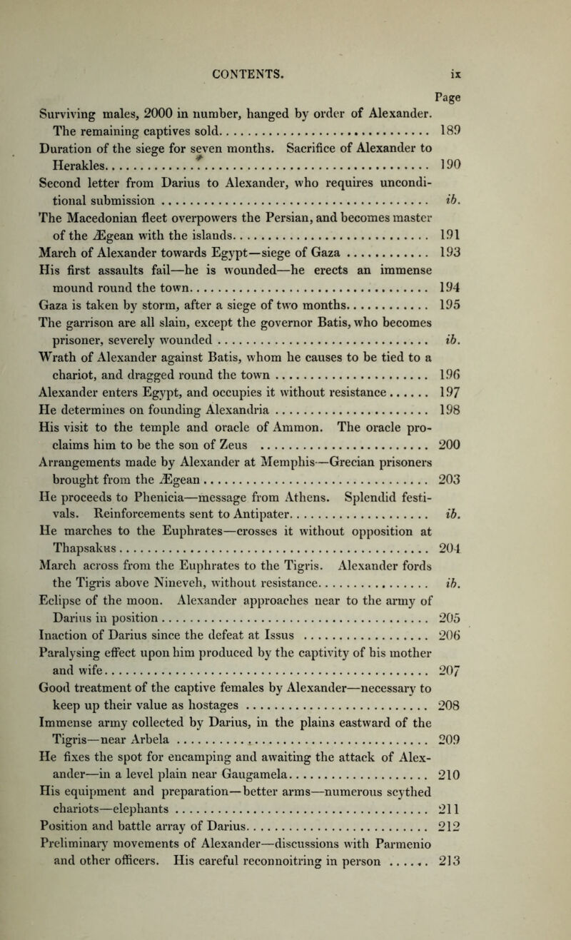 Page Surviving males, 2000 in number, hanged by order of Alexander. The remaining captives sold 189 Duration of the siege for seven months. Sacrifice of Alexander to Herakles f 190 Second letter from Darius to Alexander, who requires uncondi- tional submission ih. The Macedonian fleet overpowers the Persian, and becomes master of the .^gean with the islands 191 March of Alexander towards Egypt—siege of Gaza 193 His first assaults fail—he is wounded—he erects an immense mound round the town 194 Gaza is taken by storm, after a siege of two months 195 The garrison are all slain, except the governor Batis, who becomes prisoner, severely wounded ib. Wrath of Alexander against Batis, whom he causes to be tied to a chariot, and dragged round the town 195 Alexander enters Egypt, and occupies it without resistance 197 He determines on founding Alexandria 198 His visit to the temple and oracle of Ammon. The oracle pro- claims him to be the son of Zeus 200 Arrangements made by Alexander at Memphis—Grecian prisoners brought from the iEgean 203 He proceeds to Phenicia—message from Athens. Splendid festi- vals. Reinforcements sent to Antipater ib. He marches to the Euphrates—crosses it without opposition at Thapsakus 204 March across from the Euphrates to the Tigris. Alexander fords the Tigris above Nineveh, without resistance ib. Eelipse of the moon. Alexander approaches near to the army of Darius in position 205 Inaction of Darius since the defeat at Issus 206 Paralysing effect upon him produced by the captivity of his mother and wife 20/ Good treatment of the captive females by Alexander—necessary to keep up their value as hostages 208 Immense army collected by Darius, in the plains eastward of the Tigris—near Arbela 209 He fixes the spot for encamping and awaiting the attack of Alex- ander—in a level plain near Gaugamela 210 His equipment and preparation—better arms—numerous scythed chariots—elephants 211 Position and battle array of Darius 212 Preliminary^ movements of Alexander—discussions with Parmenio and other officers. His careful reconnoitring in person 213