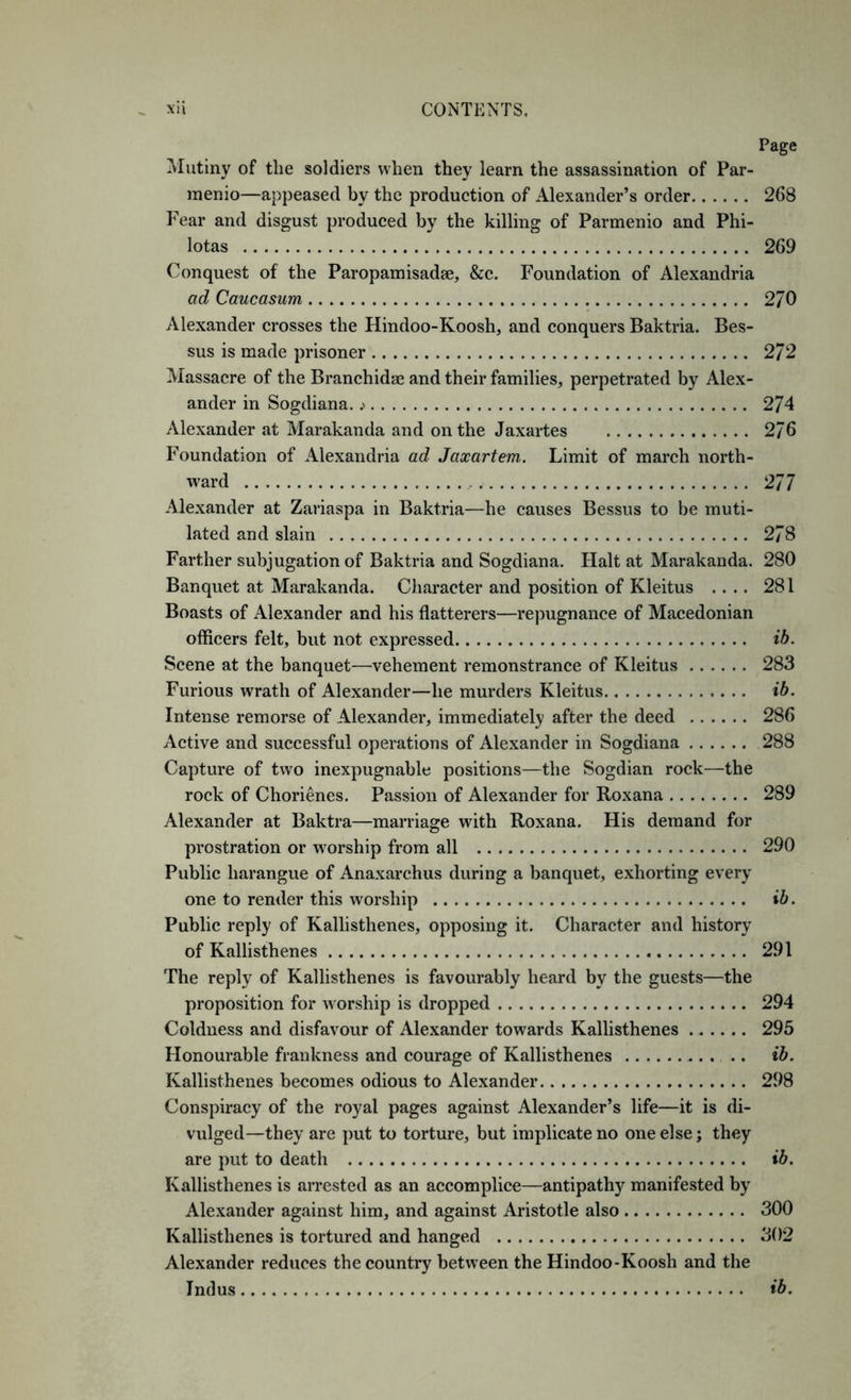 Page ^Mutiny of the soldiers when they learn the assassination of Par- raenio—appeased by the production of Alexander’s order 268 Fear and disgust produced by the killing of Parmenio and Phi- lotas 269 Conquest of the Paropamisadae, &c. Foundation of Alexandria ad Caucasum 270 Alexander crosses the Hindoo-Koosh, and conquers Baktria. Bes- sus is made prisoner 272 Massacre of the Branchidae and their families, perpetrated by Alex- ander in Sogdiana. .> 274 Alexander at Marakanda and on the Jaxartes 276 Foundation of iVlexandria ad Jaxartem. Limit of march north- ward 277 Alexander at Zariaspa in Baktria—he causes Bessus to be muti- lated and slain 278 Farther subjugation of Baktria and Sogdiana. Halt at Marakanda. 280 Banquet at Marakanda. Character and position of Kleitus .... 281 Boasts of Alexander and his flatterers—repugnance of Macedonian officers felt, but not expressed ib. Scene at the banquet—vehement remonstrance of Kleitus 283 Furious wrath of Alexander—he murders Kleitus ib. Intense remorse of Alexander, immediately after the deed 286 x\ctive and successful operations of Alexander in Sogdiana 288 Capture of two inexpugnable positions—the Sogdian rock—the rock of Chorienes. Passion of Alexander for Roxana 289 Alexander at Baktra—marriage with Roxana. His demand for prostration or worship from all 290 Public harangue of Anaxarchus during a banquet, exhorting every one to render this worship ib. Public reply of Kallisthenes, opposing it. Character and history of Kallisthenes 291 The reply of Kallisthenes is favourably heard by the guests—the proposition for worship is dropped 294 Coldness and disfavour of Alexander towards Kallisthenes 295 Honourable frankness and courage of Kallisthenes .. ib. Kallisthenes becomes odious to Alexander 298 Conspiracy of the royal pages against Alexander’s life—it is di- vulged—they are put to torture, but implicate no one else; they are put to death ib. Kallisthenes is arrested as an accomplice—antipathy manifested by Alexander against him, and against Aristotle also 300 Kallisthenes is tortured and hanged 302 Alexander reduces the country between the Hindoo-Koosh and the Indus ib.