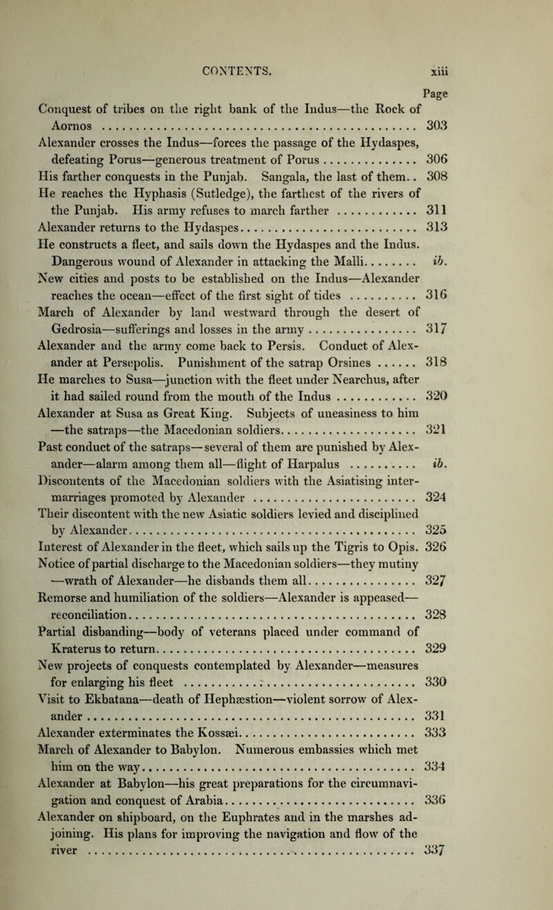 Page Conquest of tribes on the right bank of the Indus—the Rock of Aornos 303 Alexander crosses the Indus—forces the passage of the Hydaspes, defeating Porus—generous treatment of Porus 306 His farther conquests in the Punjab. Sangala, the last of them.. 308 He reaches the Hyphasis (Sutledge), the farthest of the rivers of the Punjab. His army refuses to march farther 311 Alexander returns to the Hydaspes 313 He constructs a fleet, and sails down the Hydaspes and the Indus. Dangerous wound of Alexander in attacking the Malli ib. New cities and posts to be established on the Indus—Alexander reaches the ocean—effect of the first sight of tides 316 March of Alexander by land westward through the desert of Gedrosia—sufferings and losses in the army 317 Alexander and the army come back to Persis. Conduct of Alex- ander at Persepolis. Punishment of the satrap Orsines 318 He marches to Susa—^junction with the fleet under Nearchus, after it had sailed round from the mouth of the Indus 320 Alexander at Susa as Great King. Subjects of uneasiness to him —the satraps—the Macedonian soldiers 321 Past conduct of the satraps—several of them are punished by Alex- ander—alarm among them all—flight of Harpalus ib. Discontents of the Macedonian soldiers with the Asiatising inter- marriages promoted by Alexander 324 Their discontent with the new Asiatic soldiers levied and disciplined by Alexander 325 Interest of Alexander in the fleet, which sails up the Tigris to Opis. 326 Notice of partial discharge to the Macedonian soldiers—they mutiny —wrath of Alexander—he disbands them all 327 Remorse and humiliation of the soldiers—Alexander is appeased— reconciliation 328 Partial disbanding—body of veterans placed under command of Kraterus to return 329 New projects of conquests contemplated by Alexander—measures for enlarging his fleet r 330 Visit to Ekbatana—death of Hephaestion—violent sorrow of Alex- ander 331 Alexander exterminates the Kossaei 333 March of Alexander to Babylon. Numerous embassies which met him on the way 334 Alexander at Babylon—his great preparations for the circumnavi- gation and conquest of Arabia 336 .\lexander on shipboard, on the Euphrates and in the marshes ad- joining. His plans for improving the navigation and flow of the river 337