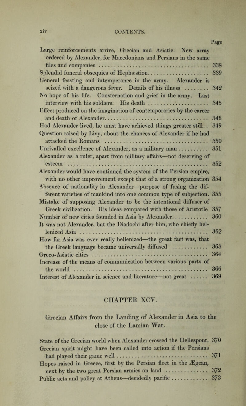 Page Large reinforcements arrive, Grecian and Asiatic. New array ordered by Alexander, for Macedonians and Persians in the same files and companies 338 Splendid funeral obsequies of Hephsestion 339 General feasting and intemperance in the army. Alexander is seized with a dangerous fever. Details of his illness 342 No hope of his life. Consternation and grief in the army. Last interview with his soldiers. His death ' 345 Effect produced on the imagination of contemporaries by the career and death of Alexander 346 Had Alexander lived, he must have achieved things greater still.. 349 Question raised by Livy, about the chances of Alexander if he had attacked the Romans 350 Unrivalled excellence of Alexander, as a military man 351 Alexander as a ruler, apart from military affairs—not deserving of esteem 352 Alexander would have continued the system of the Persian empire, with no other improvement except that of a strong organization 354 Absence of nationality in Alexander—purpose of fusing the dif- ferent varieties of mankind into one common type of subjection. 355 Mistake of supposing Alexander to be the intentional diffuser of Greek civilization. His ideas compared with those of Aristotle 357 Number of new cities founded in Asia by Alexander 360 It was not Alexander, but the Diadochi after him, who chiefly hel- lenized Asia 362 How far Asia was ever really hellenized—the great fact w^as, that the Greek language became universally difiused 363 Greco-Asiatic cities 364 Increase of the means of communication between various parts of the world 366 Interest of Alexander in science and literature—not great 369 CHAPTER XCV. Grecian Affairs from the Landing of Alexander in Asia to the close of the Lamian War. State of the Grecian world when Alexander crossed the Hellespont. 370 Grecian spirit might have been called into action if the Persians had played their game well 371 Hopes raised in Greece, first by the Persian fleet in the iEgean, next by the two great Persian armies on land 372 Public acts and policy at Athens—decidedly pacific 373