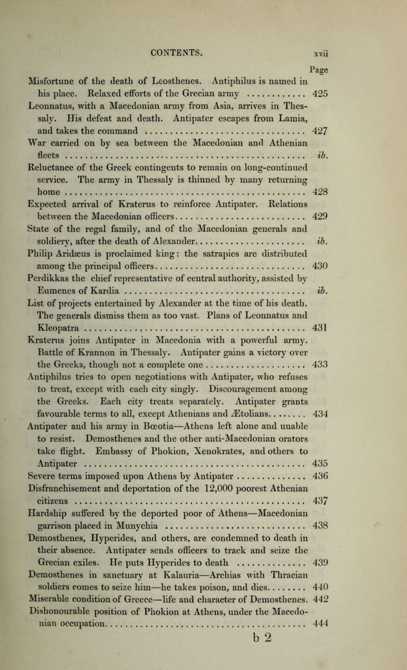 Page Misfortune of the death of Leosthenes. Antiphilus is named in his place. Relaxed efforts of the Grecian army 425 Leonnatus, with a Macedonian army from Asia, arrives in Thes- saly. His defeat and death. Antipater escapes from Lamia, and takes the command 427 War carried on by sea between the Macedonian and Athenian fleets ib. Reluctance of the Greek contingents to remain on long-continued service. The army in Thessaly is thinned by many returning home 428 Expected arrival of Kraterus to reinforce Antipater. Relations between the Macedonian officers 429 State of the regal family, and of the Macedonian generals and soldiery, after the death of Alexander ib. Philip Aridseus is proclaimed king: the satrapies are distributed among the principal officers 430 Perdikkas the chief representative of central authority, assisted by Eumenes of Kardia ib. List of projects entertained by Alexander at the time of his death. The generals dismiss them as too vast. Plans of Leonnatus and Kleopatra 431 Kratenis joins Antipater in Macedonia with a powerful army. Battle of Krannon in Thessaly. Antipater gains a victory over the Greeks, though not a complete one 433 Antiphilus tries to open negotiations with Antipater, who refuses to treat, except with each city singly. Discouragement among the Greeks. Each city treats separately. Antipater grants favourable terms to all, except Athenians and iEtolians 434 Antipater and his army in Boeotia—Athens left alone and unable to resist. Demosthenes and the other anti-Macedonian orators take flight. Embassy of Phokion, Xenokrates, and others to Antipater 435 Severe terms imposed upon Athens by Antipater 436 Disfranchisement and deportation of the 12,000 poorest Athenian citizens 437 Hardship suffered by the deported poor of Athens—Macedonian garrison placed in Munychia 438 Demosthenes, Hyperides, and others, are condemned to death in their absence. Antipater sends officers to track and seize the Grecian exiles. He puts Hyperides to death 439 Demosthenes in sanctuary at Kalauria—Archias with Thracian soldiers comes to seize him—he takes poison, and dies 440 Miserable condition of Greece—life and character of Demosthenes. 442 Dishonourable position of Phokion at Athens, under the Macedo- nian occupation. 444 b 2