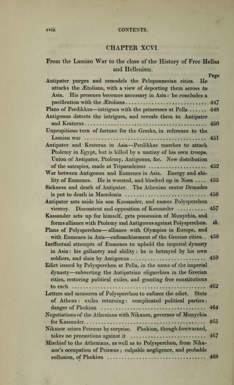 CHAPTER XCVI. From the Lamian War to the close of the History of Free Hellas and Hellenism. Page Antipater purges and remodels the Peloponnesian cities. He attacks the ^Etolians, with a view of deporting them across to Asia. His presence becomes necessary in Asia: he concludes a pacification with the iEtolians 447 Plans of Perdikkas—intrigues with the princesses at Pella 448 Antigonus detects the intrigues, and reveals them to Antipater and Kraterus 450 Unpropitious turn of fortune for the Greeks, in reference to the Lamian war 451 Antipater and Kraterus in Asia—Perdikkas marches to attack Ptolemy in Egypt, but is killed by a mutiny of his own troops. Union of Antipater, Ptolemy, Antigonus, &c. New distribution of the satrapies, made at Triparadeisus 452 War between Antigonus and Eumenes in Asia. Energy and abi- lity of Eumenes. He is worsted, and blocked up in Nora .... 455 Sickness and death of Antipater. The Athenian orator Demades is put to death in Macedonia 456 Antipater sets aside his son Kassander, and names Polysperchon viceroy. Discontent and opposition of Kassander 45/ Kassander sets up for himself, gets possession of Munychia, and forms alliance with Ptolemy and Antigonus against Polysperchon. ib. Plans of Polysperchon—alliance with Olympias in Europe, and with Eumenes in Asia—enfranchisement of the Grecian cities.. 458 Ineffectual attempts of Eumenes to uphold the imperial dynasty in Asia: his gallantry and ability: he is betrayed by his own soldiers, and slain by Antigonus 459 Edict issued by Polysperchon at Pella, in the name of the imperial dynasty—subverting the Antipatrian oligarchies in the Grecian cities, restoring political exiles, and granting free constitutions to each 462 Letters and measures of Polysperchon to enforce the edict. State of Athens : exiles returning; complicated political parties: danger of Phokion 464 Negotiations of the Athenians with Nikanor, governor of Munychia for Kassander 465 Nikanor seizes Peiraeus by surprise. Phokion, though forewarned, takes no precautions against it 467 Mischief to the Athenians, as well as to Polysperchon, from Nika- nor’s occupation of Peirajus ; culpable negligence, and probable collusion, of Phokion 468