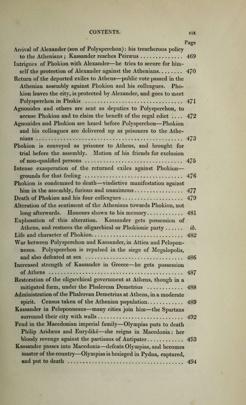 Page Arrival of Alexander (son of Polysperchon): his treacherous policy to the Athenians j Kassander reaches Peirseus 469 Intrigues of Phokion with Alexander—he tries to secure for him- self the protection of Alexander against the Athenians 4/0 Return of the deported exiles to Athens—public vote passed in the Athenian assembly against Phokion and his colleagues. Pho- kion leaves the city, is protected by Alexander, and goes to meet Polysperchon in Phokis 471 Agnonides and others are sent as deputies to Polysperchon, to accuse Phokion and to claim the benefit of the regal edict .... 472 Agnonides and Phokion are heard before Polysperchon—Phokion and his colleagues are delivered up as prisoners to the Athe- nians 473 Phokion is conveyed as prisoner to Athens, and brought for trial before the assembly. Motion of his friends for exclusion of non-qualified persons 475 Intense exasperation of the returned exiles against Phokion— grounds for that feeling 476 Phokion is condemned to death—vindictive manifestation against him in the assembly, furious and unanimous 477 Death of Phokion and his four colleagues 479 Alteration of the sentiment of the Athenians towards Phokion, not long afterwards. Honours shown to his memory 481 Explanation of this alteration. Kassander gets possession of Athens, and restores the oligarchical or Phokionic party ib. Life and character of Phokion 482 War between Polysperchon and Kassander, in Attica and Pelopon- nesus. Polysperchon is repulsed in the siege of Megalopolis, and also defeated at sea 486 Increased strength of Kassander in Greece—he gets possession of Athens 487 Restoration of the oligarchical government at Athens, though in a mitigated form, under the Phalerean Demetrius 488 Administration of the Phalerean Demetrius at Athens, in a moderate spirit. Census taken of the Athenian population 489 Kassander in Peloponnesus—many cities join him—the Spartans surround their city with walls 492 Feud in the Macedonian imperial family—Olympias puts to death Philip Aridaeus and Eurydike—she reigns in Macedonia: her bloody revenge against the partisans of Antipater 493 Kassander passes into Macedonia—defeats Olympias, and becomes master of the country—Olympias is besieged in Pydna, captured, and put to death 494