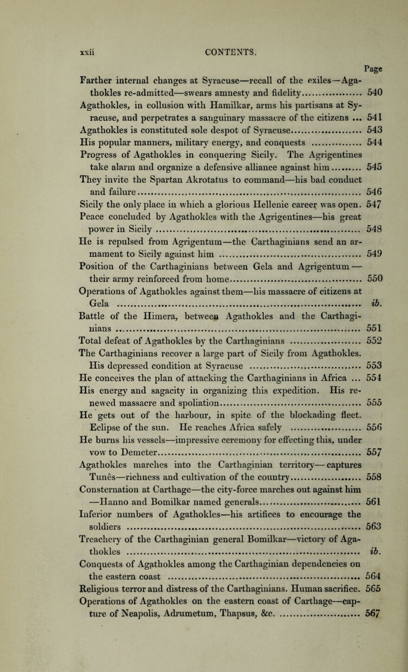 Page Farther internal changes at Syracuse—recall of the exiles—Aga- thokles re-admitted—swears amnesty and fidelity 540 Agathokles, in collusion with Hamilkar, arms his partisans at Sy- racuse, and perpetrates a sanguinary massacre of the citizens ... 541 Agathokles is constituted sole despot of Syracuse 543 His popular manners, military energy, and conquests 544 Progress of Agathokles in conquering Sicily. The Agrigentines take alarm and organize a defensive alliance against him 645 They invite the Spartan Akrotatus to command—his bad conduct and failure 546 Sicily the only place in which a glorious Hellenic career was open. 547 Peace concluded by Agathokles with the Agrigentines—his great power in Sicily 548 He is repulsed from .\grigentum—the Carthaginians send an ar- mament to Sicily against him 549 Position of the Carthaginians between Gela and Agrigentum — their army reinforced from home 550 Operations of Agathokles against them—his massacre of citizens at Gela ib. Battle of the Himera, between Agathokles and the Carthagi- nians 551 Total defeat of Agathokles by the Carthaginians 552 The Carthaginians recover a large part of Sicily from Agathokles. His depressed condition at Syracuse 553 Pie conceives the plan of attacking the Carthaginians in Africa ... 554 His energy and sagacity in organizing this expedition. His re- newed massacre and spoliation 555 He gets out of the harbour, in spite of the blockading fleet. Eclipse of the sun. He reaches Africa safely 556 He burns his vessels—impressive ceremony for effecting this, under vow to Demeter 557 Agathokles marches into the Carthaginian territory— captures Tunes—richness and cultivation of the country 558 Consternation at Carthage—the city-force marches out against him —Hanno and Bomilkar named generals 561 Inferior numbers of Agathokles—his artifices to encourage the soldiers 563 Treachery of the Carthaginian general Bomilkar—victory of Aga- thokles ib. Conquests of Agathokles among the Carthaginian dependencies on the eastern coast 564 Religious terror and distress of the Carthaginians. Human sacrifice. 565 Operations of Agathokles on the eastern coast of Carthage—cap- ture of Neapolis, Adrumetum, Thapsus, &c 567