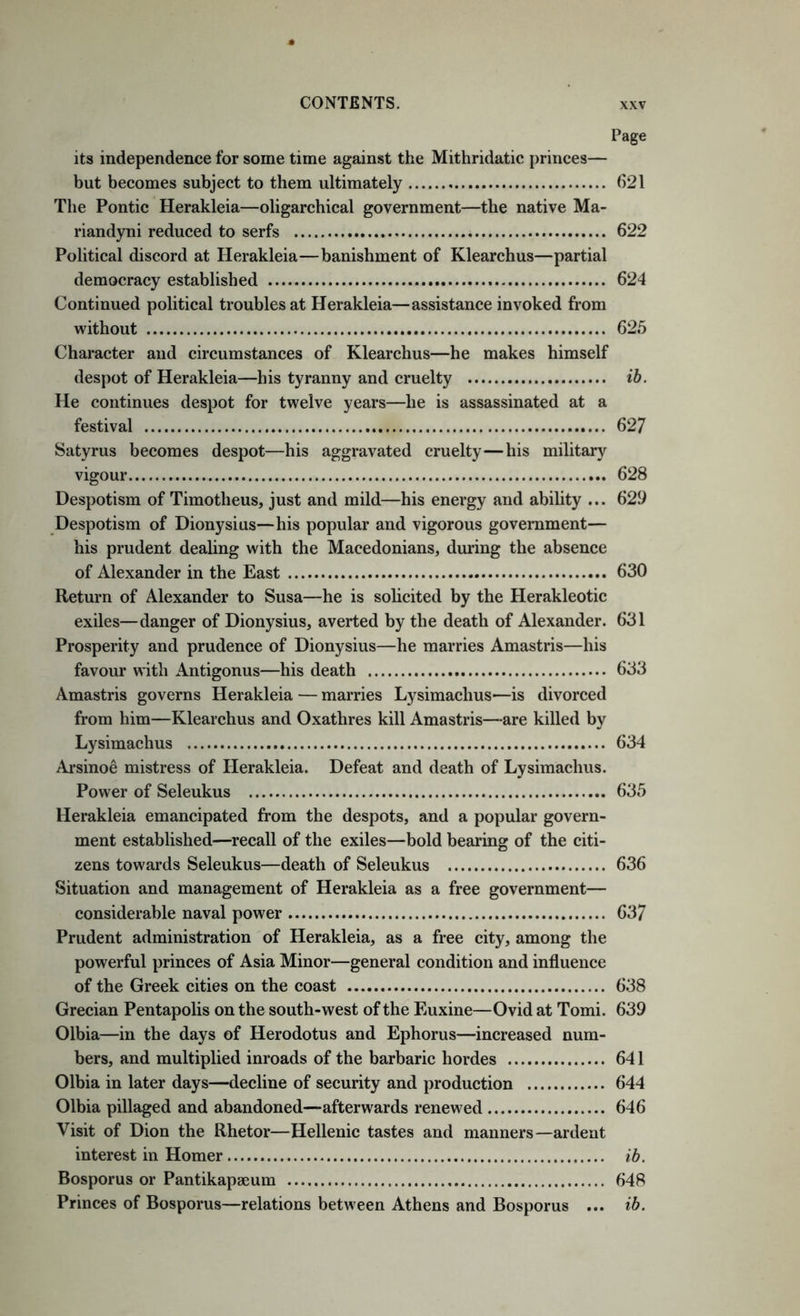 Page its independence for some time against the Mithridatic princes— but becomes subject to them ultimately 621 The Pontic Herakleia—oligarchical government—the native Ma- riandyni reduced to serfs 622 Political discord at Herakleia—banishment of Klearchus—partial democracy established 624 Continued political troubles at Herakleia—assistance invoked from without 625 Character and circumstances of Klearchus—he makes himself despot of Herakleia—his tyranny and cruelty ih. He continues despot for twelve years—he is assassinated at a festival 62/ Satyrus becomes despot—his aggravated cruelty—his military vigour 628 Despotism of Timotheus, just and mild—his energy and ability ... 629 Despotism of Dionysius—his popular and vigorous government— his prudent dealing with the Macedonians, during the absence of Alexander in the East 630 Return of Alexander to Susa—he is solicited by the Herakleotic exiles—danger of Dionysius, averted by the death of Alexander. 631 Prosperity and prudence of Dionysius—he marries Amastris—his favour with Antigonus—his death 633 Amastris governs Herakleia — marries Lysimachus—is divorced from him—Klearchus and Oxathres kill Amastris—are killed by Lysimachus 634 Arsinoe mistress of Herakleia. Defeat and death of Lysimachus. Power of Seleukus 635 Herakleia emancipated from the despots, and a popular govern- ment established—recall of the exiles—bold bearing of the citi- zens towards Seleukus—death of Seleukus 636 Situation and management of Herakleia as a free government— considerable naval power 637 Prudent administration of Herakleia, as a free city, among the powerful princes of Asia Minor—general condition and influence of the Greek cities on the coast 638 Grecian Pentapolis on the south-west of the Euxine—Ovid at Tomi. 639 Olbia—in the days of Herodotus and Ephorus—increased num- bers, and multiplied inroads of the barbaric hordes 641 Olbia in later days—decline of security and production 644 Olbia pillaged and abandoned—afterwards renewed 646 Visit of Dion the Rhetor—Hellenic tastes and manners—ardent interest in Homer ib. Bosporus or Pantikapseum 648 Princes of Bosporus—relations between Athens and Bosporus ... ib.