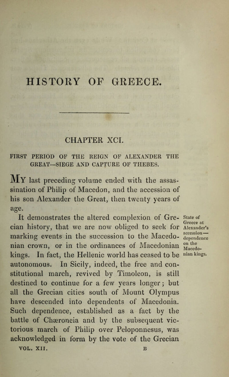 HISTORY OF GREECE. CHAPTER XCI. FIRST PERIOD OF THE REIGN OF ALEXANDER THE GREAT—SIEGE AND CAPTURE OF THEBES. My last preceding volame ended with the assas- sination of Philip of Macedon, and the accession of his son Alexander the Great, then twenty years of age. It demonstrates the altered complexion of Gre- cian history, that we are now obliged to seek for marking events in the succession to the Macedo- nian crown, or in the ordinances of Macedonian kings. In fact, the Hellenic world has ceased to be autonomous. In Sicily, indeed, the free and con- stitutional march, revived by Timoleon, is still destined to continue for a few years longer; but all the Grecian cities south of Mount Olympus have descended into dependents of Macedonia. Such dependence, established as a fact by the battle of Cheeroneia and by the subsequent vic- torious march of Philip over Peloponnesus, was acknowledged in form by the vote of the Grecian VOL. XII. B State of Greece at Alexander’s accession — dependence on the Macedo- nian kings.