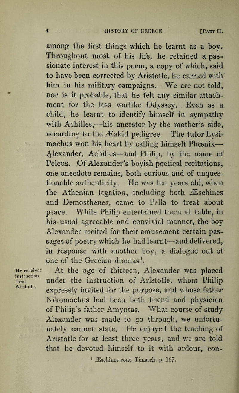 He receives instruction from Aristotle. among the first things which he learnt as a boy. Throughout most of his life, he retained a pas- sionate interest in this poem, a copy of which, said to have been corrected by Aristotle, he carried with' him in his military campaigns. We are not told, nor is it probable, that he felt any similar attach- ment for the less warlike Odyssey. Even as a child, he learnt to identify himself in sympathy with Achilles,—his ancestor by the mother’s side, according to the iEakid pedigree. The tutor Lysi- machas w^on his heart by calling himself Phoenix— Alexander, Achilles—and Philip, by the name of Peleus. Of Alexander’s boyish poetical recitations, one anecdote remains, both curious and of unques- tionable authenticity. Pie was ten years old, when the Athenian legation, including both iEschines and Demosthenes, came to Pella to treat about peace. While Philip entertained them at table, in his usual agreeable and convivial manner, the boy Alexander recited for their amusement certain pas- sages of poetry which he had learnt—and delivered, in response wdth another boy, a dialogue out of one of the Grecian dramas ^ At the age of thirteen, Alexander was placed under the instruction of Aristotle, whom Philip expressly invited for the purpose, and whose father Nikomachus had been both friend and physician of Philip’s father Amyntas. What course of study Alexander was made to go through, we unfortu- nately cannot state. He enjoyed the teaching of Aristotle for at least three years, and we are told that he devoted himself to it with ardour, con- * iEschines cont. Tiinavch. p. 16/.