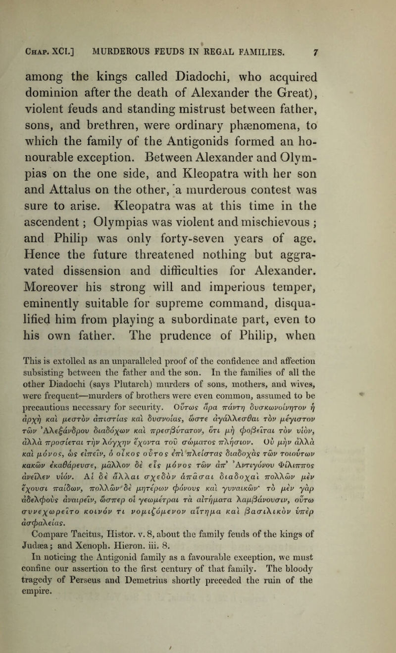 among the kings called Diadochi, who acquired dominion after the death of Alexander the Great), violent feuds and standing mistrust between father, sons, and brethren, were ordinary phaenomena, to which the family of the Antigonids formed an ho- nourable exception. Between Alexander and Olym- pias on the one side, and Kleopatra with her son and Attains on the other, a murderous contest was sure to arise. Kleopatra was at this time in the ascendent; Olympias was violent and mischievous ; and Philip was only forty-seven years of age. Hence the future threatened nothing but aggra- vated dissension and difficulties for Alexander. Moreover his strong will and imperious temper, eminently suitable for supreme command, disqua- lified him from playing a subordinate part, even to his own father. The prudence of Philip, when This is extolled as an unparalleled proof of the confidence and affection subsisting between the father and the son. In the families of all the other Diadochi (says Plutarch) murders of sons, mothers, and wives, were frequent—murders of brothers were even common, assumed to be precautions necessary for security. Ourws apa rrdvTr] bvaKoivoivrjTov jy dpx^ Kol pearov dTrio-rias K.a\ dvavoias, wcrre dydXXeo'^at tov piyicrrov rav ’AXe^dvSpov Ka\ TTpea^vTaTov, on cf^o^drai tov viov, dXXd irpoaierai rrjv Xoyxrjv e^^ovra tov crcopaTos TrXrjcriov. Ov pr]V dXXd Ka\ p6vo<:, as elrre^v, 6 oIkos ovtos eVt nXelo-Tas btadoxds twv toiovtcov KUKMV emdapevae, pdXXov de els povos tcov an ^AvTiyovov ^iXinnos dvelkev vlov. At dWai ax^^dv dndcraL diadoxa'i noWdiv pev exovai natdcov, noWav^de pr]Tepa)V (povovs Ka\ yvvaiKwv' to pev yap dSeXepovs dvaipeiv, dicrnep oi yecopeTpai to. aiTppaTa Xap^dvovaiv, ovtco avvexcopecTO kolvov tl vopi^opevov alTT]pa Kai ^aa-iXiKov vnep da-cfiaXeias. Compare Tacitus, Histor. v. 8, about the family feuds of the kings of Judaea; and Xenoph. Hieron. hi. 8. In noticing the Antigonid family as a favourable exception, we must confine our assertion to the first century of that family. The bloody tragedy of Perseus and Demetrius shortly preceded the ruin of the empire.