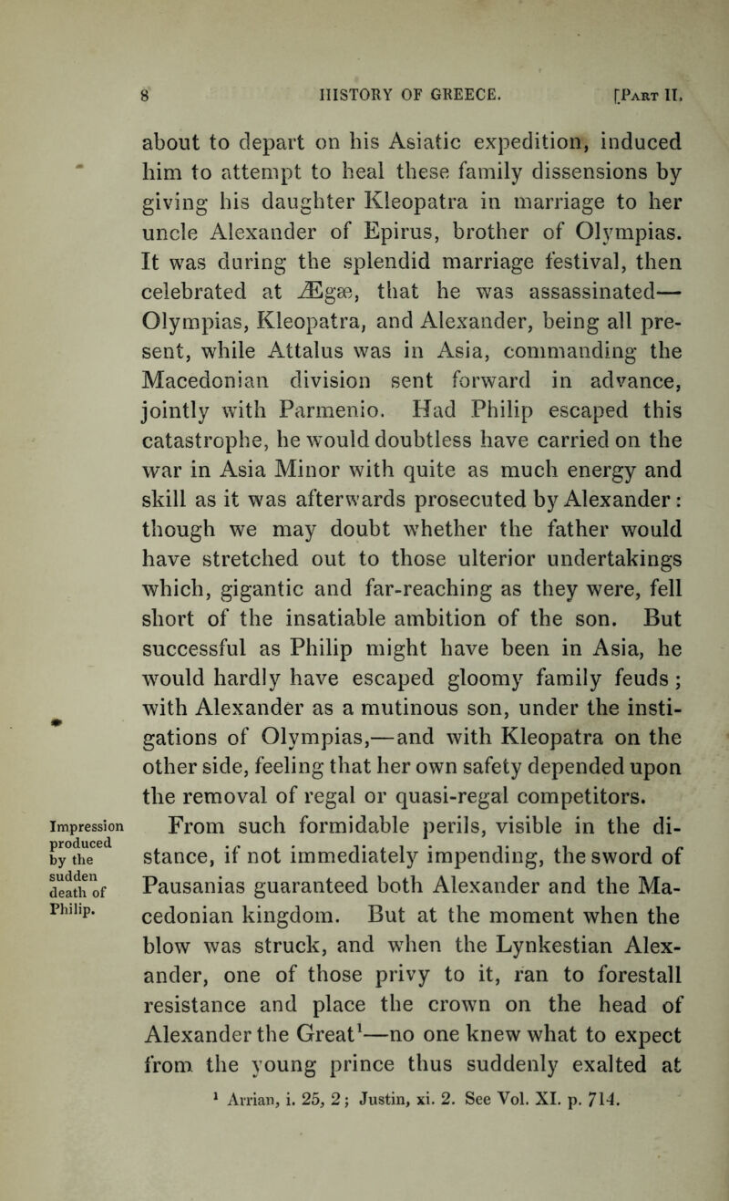 about to depart on his Asiatic expedition, induced him to attempt to heal these family dissensions by giving his daughter Kleopatra in marriage to her uncle Alexander of Epirus, brother of Olympias. It was during the splendid marriage festival, then celebrated at ^gse, that he was assassinated— Olympias, Kleopatra, and Alexander, being all pre- sent, while Attains was in Asia, commanding the Macedonian division sent forward in advance, jointly with Parmenio. Had Philip escaped this catastrophe, he would doubtless have carried on the war in Asia Minor with quite as much energy and skill as it was afterwards prosecuted by Alexander : though we may doubt whether the father would have stretched out to those ulterior undertakings which, gigantic and far-reaching as they were, fell short of the insatiable ambition of the son. But successful as Philip might have been in Asia, he would hardly have escaped gloomy family feuds; with Alexander as a mutinous son, under the insti- gations of Olympias,—and with Kleopatra on the other side, feeling that her own safety depended upon the removal of regal or quasi-regal competitors. From such formidable perils, visible in the di- stance, if not immediately impending, the sword of Pausanias guaranteed both Alexander and the Ma- cedonian kingdom. But at the moment when the blow was struck, and when the Lynkestian Alex- ander, one of those privy to it, ran to forestall resistance and place the crown on the head of Alexander the Great^—no one knew what to expect from the young prince thus suddenly exalted at ^ Avrian, i. 25, 2; Justin, xi. 2. See Vol. XL p. 7\4.