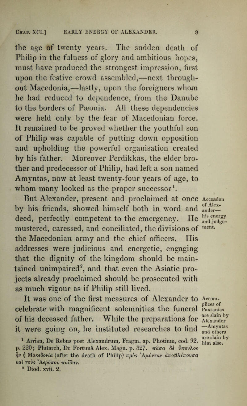 the age of twenty years. The sadden death of Philip in the fulness of glory and ambitious hopes, must have produced the strongest impression, first upon the festive crowd assembled,—next through- out Macedonia,—lastly, upon the foreigners whom he had reduced to dependence, from the Danube to the borders of Paeonia. All these dependencies were held only by the fear of Macedonian force. It remained to be proved whether the youthful son of Philip was capable of putting dowm opposition and upholding the powerful organisation created by his father. Moreover Perdikkas, the elder bro- ther and predecessor of Philip, had left a son named Amyntas, now at least twenty-four years of age, to whom many looked as the proper successor k But Alexander, present and proclaimed at once by his friends, showed himself both in word and deed, perfectly competent to the emergency. He mustered, caressed, and conciliated, the divisions of the Macedonian army and the chief officers. His addresses were judicious and energetic, engaging that the dignity of the kingdom should be main- tained unimpaired^, and that even the Asiatic pro- jects already proclaimed should be prosecuted with as much vigour as if Philip still lived. It was one of the first measures of Alexander to celebrate with magnificent solemnities the funeral of his deceased father. While the preparations for it were going on, he instituted researches to find ' Arrian, De Rebus post Alexandrum, Fragm. ap. Photium, cod. 92. p. 220; Plutarch, De Fortuna Alex. Magn. p. 327. nacra de vttovXos rjv 17 MuKebovia (after the death of Philip) irpos ^ApCprau dTro^Xerrovcra Kat row ’AepoTTOv TraiSas. ^ Diod. xvii. 2. Accession of Alex- ander— his energy and judge- ment. Accom- plices of Pausanias are slain by Alexander —Amyntas and others are slain by him also.