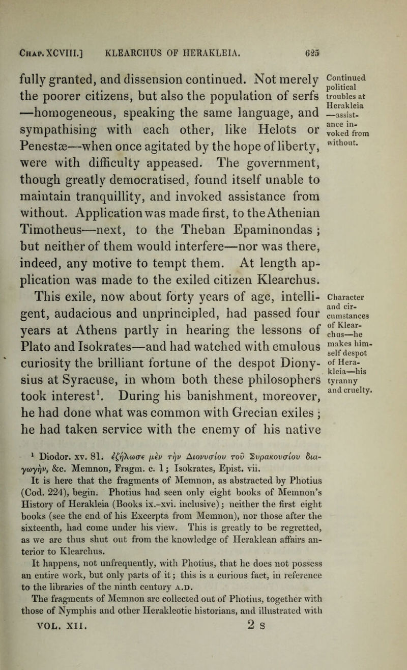 fully granted, and dissension continued. Not merely the poorer citizens, but also the population of serfs —homogeneous, speaking the same language, and sympathising with each other, like Helots or Penestae—when once agitated by the hope of liberty, were with difficulty appeased. The government, though greatly democratised, found itself unable to maintain tranquillity, and invoked assistance from without. Application was made first, to the Athenian Timotheus—next, to the Theban Epaminondas ; but neither of them would interfere—nor was there, indeed, any motive to tempt them. At length ap- plication was made to the exiled citizen Klearchus. This exile, now about forty years of age, intelli- gent, audacious and unprincipled, had passed four years at Athens partly in hearing the lessons of Plato and Isokrates—and had watched with emulous curiosity the brilliant fortune of the despot Diony- sius at Syracuse, in whom both these philosophers took interest^ During his banishment, moreover, he had done what was common with Grecian exiles ; he had taken service with the enemy of his native ' Diodor. xv. 81. fxkv t^v Aiovvcrlov rov '2vpaKov(Tiov dta- ycoyrjv, &c. Memnon, Fragm. c. 1; Isokrates, Epist. vii. It is here that the fragments of Memnon, as abstracted by Photius (Cod. 224), begin. Photius had seen only eight books of Memnon’s History of Herakleia (Books ix.-xvi. inclusive); neither the first eight books (see the end of his Excerpta from Memnon), nor those after the sixteenth, had come under his view. This is greatly to be regretted, as we are thus shut out from the knowledge of Heraklean affairs an- terior to Klearchus. It happens, not unfrequently, with Photius, that he does not possess an entire work, but only parts of it; this is a curious fact, in reference to the libraries of the ninth century a.d. The fragments of Memnon are collected out of Photius, together with those of Nymphis and other Herakleotic historians, and illustrated with VOL. XII. 2 s Continued political troubles at Herakleia —assist- ance in- voked from without. Character and cir- cumstances of Klear- chus—he makes him- self despot of Hera- kleia—his tyranny and cruelty.