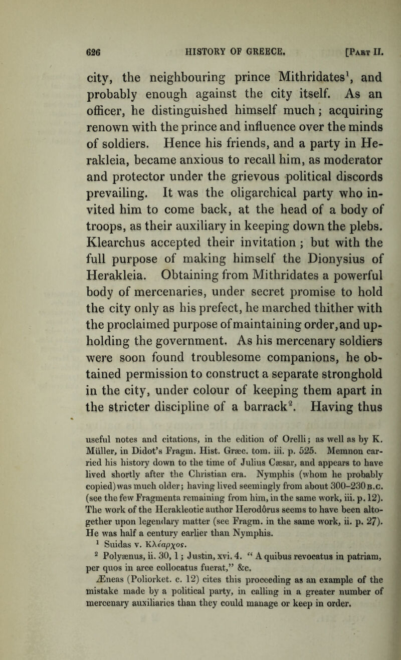 city, the neighbouring prince Mithridates\ and probably enough against the city itself. As an officer, he distinguished himself much; acquiring renown with the prince and influence over the minds of soldiers. Hence his friends, and a party in He- rakleia, became anxious to recall him, as moderator and protector under the grievous political discords prevailing. It was the oligarchical party who in- vited him to come back, at the head of a body of troops, as their auxiliary in keeping down the plebs. Klearchus accepted their invitation ; but with the full purpose of making himself the Dionysius of Herakleia. Obtaining from Mithridates a powerful body of mercenaries, under secret promise to hold the city only as his prefect, he marched thither with the proclaimed purpose of maintaining order, and up- holding the government. As his mercenary soldiers were soon found troublesome companions, he ob- tained permission to construct a separate stronghold in the city, under colour of keeping them apart in the stricter discipline of a barrack^. Having thus useful notes and citations, in the edition of Orelli; as well as by K. Muller, in Didot’s Fragm. Hist. Graec. tom. iii. p. 525. Memnon car- ried his history down to the time of Julius Caesar, and appears to have lived shortly after the Christian era. Nymphis (whom he probably copied) was much older; having lived seemingly from about 300-230b.c. (see the few Fragmenta remaining from him, in the same work, iii. p. 12). The work of the Herakleotic author Herodorus seems to have been alto- gether upon legendary matter (see Fragm. in the same work, ii. p. 27). He was half a century earlier than Nymphis. * Suidas V. KXeapxos. ^ Polyaenus, ii. 30,1; Justin, xvi. 4. “ A quibus revocatus in patriam, per quos in arce collocatus fuerat,” &c. .^neas (Poliorket. c. 12) cites this proceeding as an example of the mistake made by a political party, in calling in a greater number of mercenary auxiliaries than they could manage or keep in order.