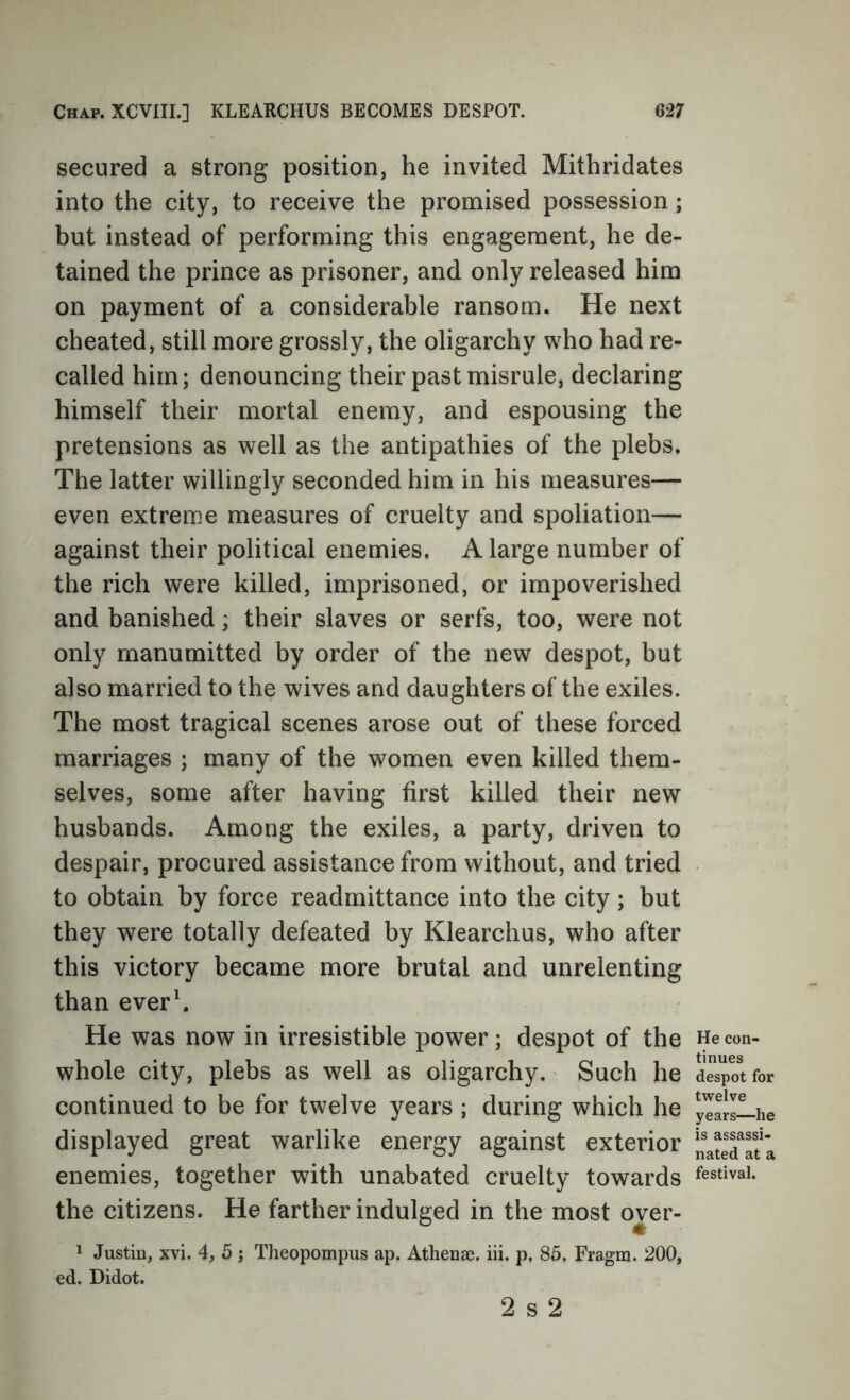 secured a strong position, he invited Mithridates into the city, to receive the promised possession; but instead of performing this engagement, he de- tained the prince as prisoner, and only released him on payment of a considerable ransom. He next cheated, still more grossly, the oligarchy who had re- called him; denouncing their past misrule, declaring himself their mortal enemy, and espousing the pretensions as well as the antipathies of the plebs. The latter willingly seconded him in his measures— even extreme measures of cruelty and spoliation— against their political enemies. A large number of the rich were killed, imprisoned, or impoverished and banished; their slaves or serfs, too, were not only manumitted by order of the new despot, but also married to the wives and daughters of the exiles. The most tragical scenes arose out of these forced marriages ; many of the women even killed them- selves, some after having first killed their new husbands. Among the exiles, a party, driven to despair, procured assistance from without, and tried to obtain by force readmittance into the city; but they were totally defeated by Klearchus, who after this victory became more brutal and unrelenting than ever\ He was now in irresistible power; despot of the whole city, plebs as well as oligarchy. Such he continued to be for twelve years ; during which he displayed great warlike energy against exterior enemies, together with unabated cruelty towards the citizens. He farther indulged in the most over- 1 Justin, xvi. 4, 5 j Theopompus ap. Athenae. iii. p. 85. Fragm. 200, ed. Didot. He con- tinues despot for twelve years—he is assassi- nated at a festival. 2 s 2