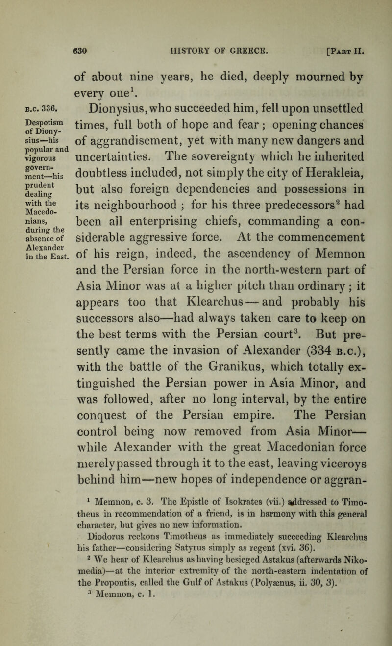 B.c. 336. Despotism of Diony- sius—his popular and vigorous govern- ment—his prudent dealing with the Macedo- nians, during the absence of Alexander in the East. of about nine years, he died, deeply mourned by every one\ Dionysius, who succeeded him, fell upon unsettled times, full both of hope and fear ; opening chances of aggrandisement, yet with many new dangers and uncertainties. The sovereignty which he inherited doubtless included, not simply the city of Herakleia, but also foreign dependencies and possessions in its neighbourhood ; for his three predecessors^ had been ail enterprising chiefs, commanding a con- siderable aggressive force. At the commencement of his reign, indeed, the ascendency of Memnon and the Persian force in the north-western part of Asia Minor was at a higher pitch than ordinary; it appears too that Klearchus—and probably his successors also—had always taken care to keep on the best terms with the Persian court^. But pre- sently came the invasion of Alexander (334 b.c.), with the battle of the Granikus, which totally ex- tinguished the Persian power in Asia Minor, and was followed, after no long interval, by the entire conquest of the Persian empire. The Persian control being now removed from Asia Minor— while Alexander with the great Macedonian force merely passed through it to the east, leaving viceroys behind him—new hopes of independence or aggran- ^ Memnon, c. 3, The Epistle of Isokrates (vii.) t^dressed to Timo- theus in recommendation of a friend, is in harmony w'ith this general character, but gives no new information. Diodorus reckons Timotheus as immediately succeeding Klearchus his father—considering Satyrus simply as regent (xvi. 36). 2 We hear of Klearchus as having besieged Astakus (afterwards Niko- media)—at the interior extremity of the north-eastern indentation of the Propontis, called the Gulf of Astakus (Polysenus, ii. 30, 3). ^ Memnon, c. 1.