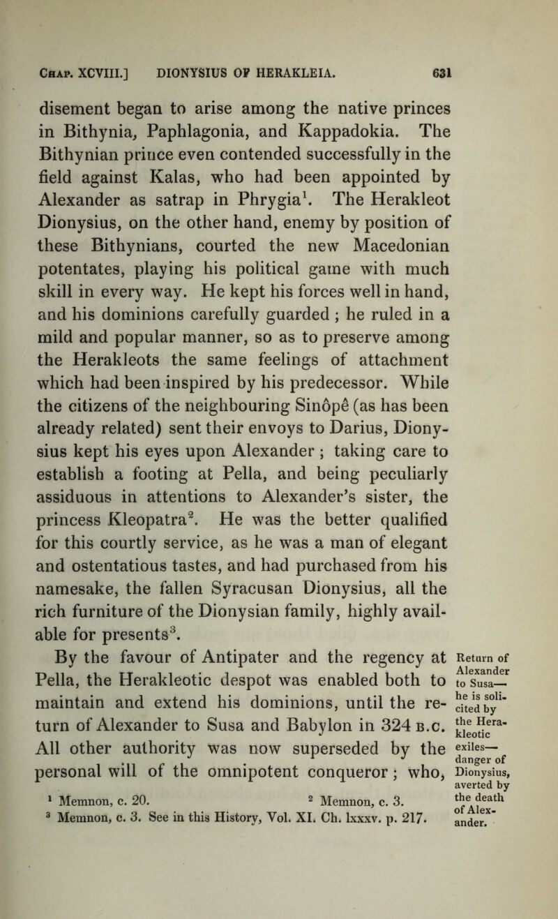 disement began to arise among the native princes in Bithynia, Paphlagonia, and Kappadokia. The Bithynian prince even contended successfully in the field against Kalas, who had been appointed by Alexander as satrap in Phrygia\ The Herakleot Dionysius, on the other hand, enemy by position of these Bithynians, courted the new Macedonian potentates, playing his political game with much skill in every way. He kept his forces well in hand, and his dominions carefully guarded ; he ruled in a mild and popular manner, so as to preserve among the Herakleots the same feelings of attachment which had been inspired by his predecessor. While the citizens of the neighbouring Sinope (as has been already related) sent their envoys to Darius, Diony- sius kept his eyes upon Alexander ; taking care to establish a footing at Pella, and being peculiarly assiduous in attentions to Alexander’s sister, the princess Kleopatra^. He was the better qualified for this courtly service, as he was a man of elegant and ostentatious tastes, and had purchased from his namesake, the fallen Syracusan Dionysius, all the rich furniture of the Dionysian family, highly avail- able for presents^. By the favour of Antipater and the regency at Pella, the Herakleotic despot was enabled both to maintain and extend his dominions, until the re- turn of Alexander to Susa and Babylon in 324 b.c. All other authority was now superseded by the personal will of the omnipotent conqueror; who, * Memnon, c. 20. 2 Memnon, c. 3. ^ Memnon, c. 3. See in this History, Vol. XL Ch. Ixxxv. p. 217. Return of Alexander to Susa— he is soli, cited by the Hera- kleotic exiles— danger of Dionysius, averted by the death of Alex- ander.