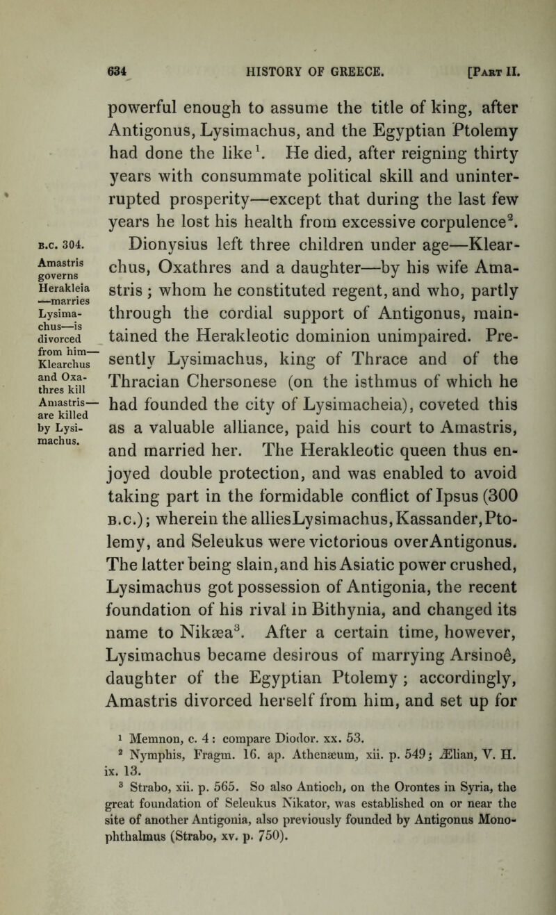 powerful enough to assume the title of king, after Antigonus, Lysimachus, and the Egyptian Ptolemy had done the likeh He died, after reigning thirty years with consummate political skill and uninter- rupted prosperity—except that during the last few years he lost his health from excessive corpulence^. B.c. 304. Dionysius left three children under age—Klear- g^erns^ chus, Oxathres and a daughter—by his wife Ama- ’ whom he constituted regent, and who, partly Lysima- through the cordial support of Antigonus, main- divorced _ tained the Herakleotic dominion unimpaired. Pre- Ki^rchu~ sently Lysimachus, king of Thrace and of the S^rts^kui Thracian Chersonese (on the isthmus of which he Amastris— ^^d founded the city of Lysimacheia), coveted this are killed , . by Lysi- as a Valuable alliance, paid his court to Amastris, and married her. The Herakleotic queen thus en- joyed double protection, and was enabled to avoid taking part in the formidable conflict of Ipsus (300 B.c.); wherein the alliesLysimachus,Kassander,Pto- lemy, and Seleukus were victorious over Antigonus. The latter being slain, and his Asiatic power crushed, Lysimachus got possession of Antigonia, the recent foundation of his rival in Bithynia, and changed its name to Nikeea^. After a certain time, however, Lysimachus became desirous of marrying Arsino^, daughter of the Egyptian Ptolemy ; accordingly, Amastris divorced herself from him, and set up for 1 Memnon, c. 4; compare Diodor. xx. 53. ^ Nymphis, Fragm. 16. ap. Athenaeum, xii. p. 549; ^Elian, V. H. ix. 13. ® Strabo, xii. p. 565. So also Antioch, on the Orontes in Syria, the great foundation of Seleukus Nikator, was established on or near the site of another Antigonia, also previously founded by Antigonus Mono- phthalmus (Strabo, xv. p. 750).