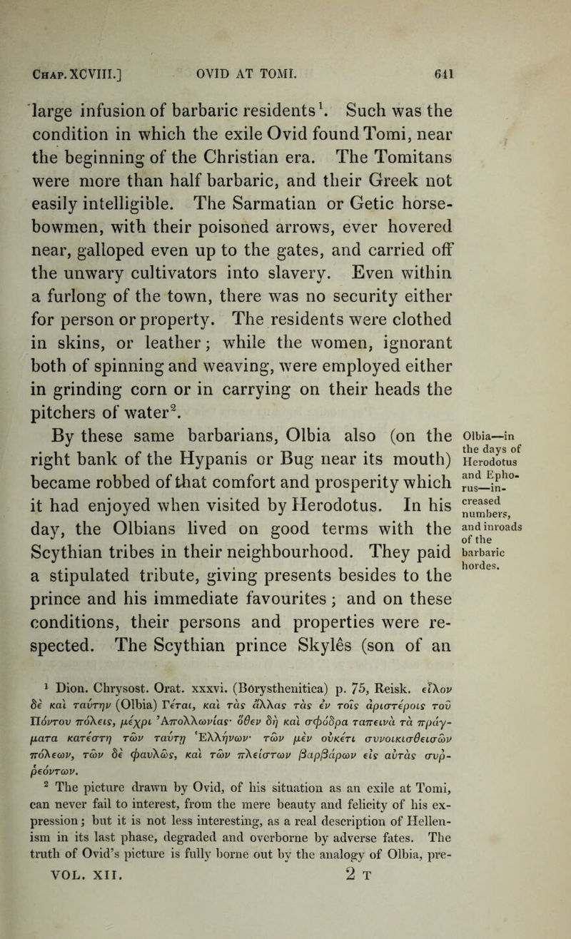 large infusion of barbaric residents \ Such was the condition in which the exile Ovid found Tomi, near the beginning of the Christian era. The Toraitans were more than half barbaric, and their Greek not easily intelligible. The Sarmatian or Getic horse- bowmen, with their poisoned arrows, ever hovered near, galloped even up to the gates, and carried off the unwary cultivators into slavery. Even within a furlong of the town, there was no security either for person or property. The residents were clothed in skins, or leather; while the women, ignorant both of spinning and weaving, were employed either in grinding corn or in carrying on their heads the pitchers of water^. By these same barbarians, Olbia also (on the right bank of the Hypanis or Bug near its mouth) became robbed of that comfort and prosperity which it had enjoyed when visited by Herodotus. In his day, the Olbians lived on good terms with the Scythian tribes in their neighbourhood. They paid a stipulated tribute, giving presents besides to the prince and his immediate favourites; and on these conditions, their persons and properties were re- spected. The Scythian prince Skyles (son of an Olbia—in the days of Herodotus and Epho- rus—in- creased numbers, and inroads of the barbaric hordes. 1 Dion. Chrysost. Orat. xxxvi. (Borystheiiitica) p. 75, Reisk. dXov 8e Kol TavTTjv (Olbia) Terai, Kai ras oKXas ras iv tois apiarepois rov TIoptov ttoKcis, p^xp^ ’ATroWavias' oOev 8j) kuI a-<p68pa raneLva ra npay- para Karearr] Ta>p TavTTj 'EXkrjPcop’ tcop pep ovKerL avpoiKi(r6eia-a)P TToXewp, Ta)P 8e <pavXa>s, Ka\ T(op TrXeLcrreop (Bap^dpcov els avrds avp- peopTcov. ^ The picture drawn by Ovid, of his situation as an exile at Tomi, can never fail to interest, from the mere beauty and felicity of his ex- pression I but it is not less interesting, as a real description of Hellen- ism in its last phase, degraded and overborne by adverse fates. The truth of Ovid’s picture is fully borne out by the analogy of Olbia, pre- VOL. XII. 2 T