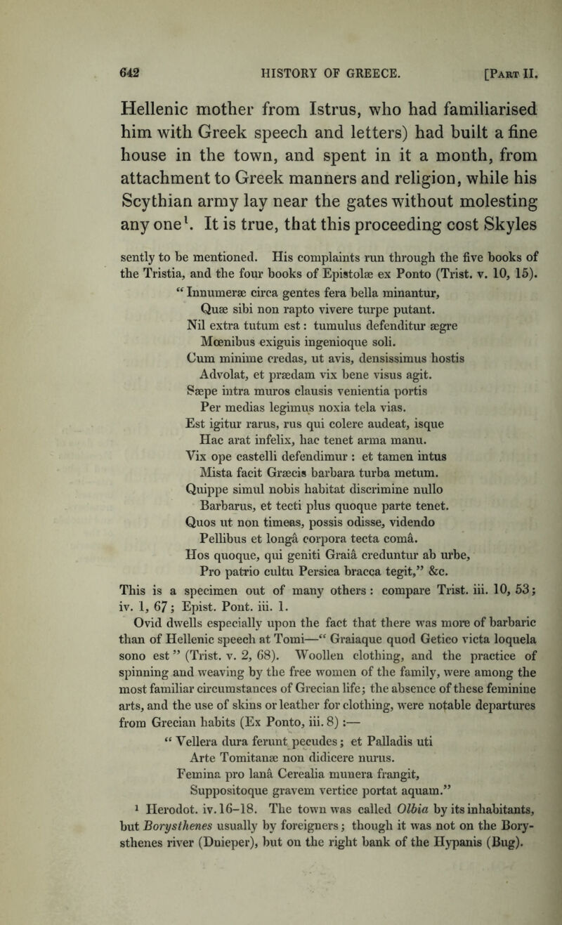 Hellenic mother from Istrus, who had familiarised him with Greek speech and letters) had built a fine house in the town, and spent in it a month, from attachment to Greek manners and religion, while his Scythian army lay near the gates without molesting any oneh It is true, that this proceeding cost Skyles sently to be mentioned. His complaints run through the five books of the Tristia, and the four books of Epistolse ex Ponto (Trist. v. 10, 15). “ Innumerae circa gentes fera bella minantur. Quae sibi non rapto vivere turpe putant. Nil extra tutum est: tumulus defenditur aegre Moenibus exiguis ingenioque soli. Cum minime credas, ut avis, densissimus hostis Advolat, et praedam vix bene visus agit. Saepe intra muros clausis venientia portis Per medias legimus noxia tela vias. Est igitur rarus, rus qui colere audeat, isque Hac arat infelix, hac tenet arma manu. Vix ope castelli defendimur : et tamen intus Mista facit Graecis barbara turba metum. Quippe simul nobis habitat discrimine nullo Barbarus, et tecti plus quoque parte tenet. Quos ut non timeas, possis odisse, videndo Pellibus et longa corpora tecta coma. Hos quoque, qui geniti Graia creduntur ab urbe. Pro patrio cultu Persica bracca tegit,” &c. This is a specimen out of many others: compare Trist. iii. 10, 63; iv. 1, 67; Epist. Pont. iii. 1. Ovid dwells especially upon the fact that there was more of barbaric than of Hellenic speech at Tomi—‘‘ Graiaque quod Getico victa loquela sono est ” (Trist. v. 2, 68). Woollen clothing, and the practice of spinning and weaving by the free women of the family, were among the most familiar circumstances of Grecian life; the absence of these feminine arts, and the use of skins or leather for clothing, were notable departures from Grecian habits (Ex Ponto, iii. 8):— “ Vellera dura ferunt pecudes; et Palladis uti Arte Tomitanse non didicere nurus. Femina pro lana Cerealia munera frangit, Suppositoque gravem vertice portat aquam.” 1 Herodot. iv. 16-18. The town was called Olbia by its inhabitants, but Borysthenes usually by foreigners; though it was not on the Bory- sthenes river (Dnieper)j but on the right bank of the H)q)anis (Bug).
