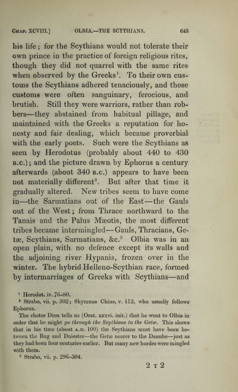 his life; for the Scythians would not tolerate their own prince in the practice of foreign religious rites, though they did not quarrel with the same rites when observed by the Greeks h To their own cus- toms the Scythians adhered tenaciously, and those customs were often sanguinary, ferocious, and brutish. Still they were warriors, rather than rob- bers—they abstained from habitual pillage, and maintained with the Greeks a reputation for ho- nesty and fair dealing, which became proverbial with the early poets. Such were the Scythians as seen by Herodotus (probably about 440 to 430 B.C.); and the picture drawn by Ephorus a century afterwards (about 340 b.c.) appears to have been not materially different^. But after that time it gradually altered. New tribes seem to have come in—the Sarmatians out of the East—the Gauls out of the West; from Thrace northward to the Tanais and the Palus Mseotis, the most different tribes became intermingled—Gauls, Thracians, Ge- tae, Scythians, Sarmatians, &c.^ Olbia was in an open plain, with no defence except its walls and the adjoining river Hypanis, frozen over in the winter. The hybrid Helleno-Scythian race, formed by intermarriages of Greeks with Scythians—and ^ Herodot. iv. 76-80. * Strabo, vii. p. 302; Skymnus Chius, v. 112, who usually follows Ephorus. The rhetor Dion tells us (Orat. xxxvi. init.) that he went to Olbia in order that he might go through the Scythians to the Getce. This shows that in his time (about a.d. 100) the Sc3dhians must have been be- tween the Bug and Dniester—the Getse nearer to the Danube—^just as they had been four centuries earlier. But many new hordes were mingled with them. ^ Strabo, vii. p. 296-304. 2 T 2