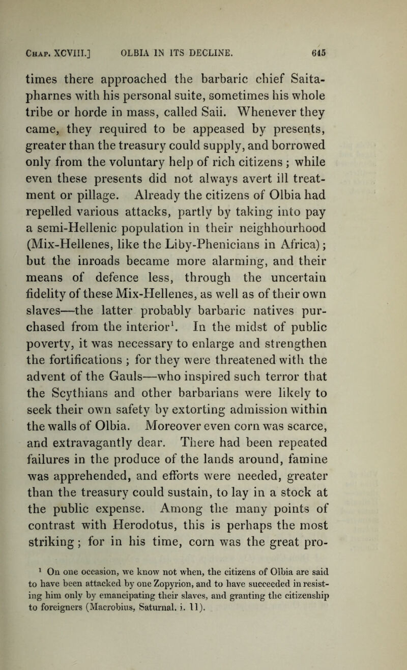 times there approached the barbaric chief Saita- pharnes with his personal suite, sometimes his whole tribe or horde in mass, called Saii. Whenever they came, they required to be appeased by presents, greater than the treasury could supply, and borrowed only from the voluntary help of rich citizens ; while even these presents did not always avert ill treat- ment or pillage. Already the citizens of Olbia had repelled various attacks, partly by taking into pay a semi-Hellenic population in their neighbourhood (Mix-Hellenes, like the Liby-Phenicians in Africa); but the inroads became more alarming, and their means of defence less, through the uncertain fidelity of these Mix-Hellenes, as well as of their own slaves—the latter probably barbaric natives pur- chased from the interior^ In the midst of public poverty, it was necessary to enlarge and strengthen the fortifications ; for they were threatened with the advent of the Gauls—who inspired such terror that the Scythians and other barbarians were likely to seek their own safety by extorting admission within the walls of Olbia. Moreover even corn was scarce, and extravagantly dear. There had been repeated failures in the produce of the lands around, famine was apprehended, and efforts were needed, greater than the treasury could sustain, to lay in a stock at the public expense. Among the many points of contrast with Herodotus, this is perhaps the most striking; for in his time, corn was the great pro- ^ On one occasion, we know not when, the citizens of Olhia are said to have been attacked by one Zopyrion, and to have succeeded in resist- ing him only by emancipating their slaves, and granting the citizenship to foreigners (Macrobius, Saturnal. i. 11).