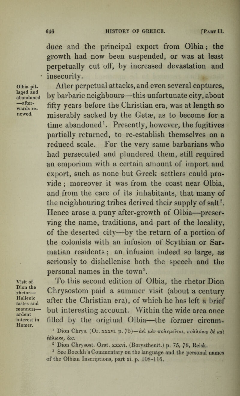 Olbia pil- laged and abandoned —after- wards re- newed. Visit of Dion the rhetor— Hellenic tastes and manners— ardent interest in Homer. duce and the principal export from Olbia; the growth had now been suspended, or was at least perpetually cut off, by increased devastation and insecurity. After perpetual attacks, and even several captures, by barbaric neighbours—this unfortunate city, about fifty years before the Christian era, was at length so miserably sacked by the Getae, as to become for a time abandoned\ Presently, however, the fugitives partially returned, to re-establish themselves on a reduced scale. For the very same barbarians who had persecuted and plundered them, still required an emporium with a certain amount of import and export, such as none but Greek settlers could pro- vide ; moreover it was from the coast near Olbia, and from the care of its inhabitants, that many of the neighbouring tribes derived their supply of salt^. Hence arose a puny after-growth of Olbia—preser- ving the name, traditions, and part of the locality, of the deserted city—by the return of a portion of the colonists with an infusion of Scythian or Sar- matian residents; an infusion indeed so large, as seriously to dishellenise both the speech and the personal names in the town^. To this second edition of Olbia, the rhetor Dion Chrysostom paid a summer visit (about a century after the Christian era), of which he has left a brief but interesting account. Within the wide area once filled by the original Olbia—the former circum- ^ Dion Chrys. (Or. xxxvi. p. 75)—aet fxep noXeixelrai, TroWaKis de Kal id\(OK€, &c. - Dion Chrysost. Orat. xxxvi. (Borysthenit.) p. 75, 76, Reisk. ^ See Boeekh’s Commentary on the language and the personal names of the Olbian Inscriptions, part xi. p. 108-116.