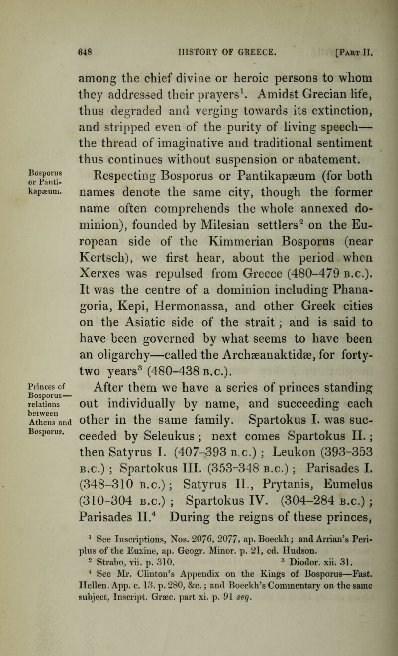 Bosporus or Panti- kapaeum. Princes of Bosporus— relations between Athens and Bosporus. among the chief divine or heroic persons to whom they addressed their prayers^ Amidst Grecian life, thus degraded and verging towards its extinction, and stripped even of the purity of living speech— the thread of imaginative and traditional sentiment thus continues without suspension or abatement. Respecting Bosporus or Pantikapaeum (for both names denote the same city, though the former name often comprehends the whole annexed do- minion), founded by Milesian settlers^ on the Eu- ropean side of the Kimmerian Bosporus (near Kertsch), we first hear, about the period when Xerxes was repulsed from Greece (480-479 b.c.). It was the centre of a dominion including Phana- goria, Kepi, Hermonassa, and other Greek cities on the Asiatic side of the strait; and is said to have been governed by what seems to have been an oligarchy—called the Archseanaktidae, for forty- two years^ (480-438 b.c.). After them we have a series of princes standing out individually by name, and succeeding each other in the same family. Spartokus I. was suc- ceeded by Seleukus ; next comes Spartokus IL ; then Satyrus I. (407-393 b.c.) ; Leukon (393-353 B.c.) ; Spartokus III. (353-348 b.c.) ; Parisades 1. (348-310 B.c.); Satyrus II., Prytanis, Eumelus (310-304 B.c.) ; Spartokus IV. (304-284 b.c.) ; Parisades II.^ During the reigns of these princes, ^ See Inscriptions, Nos. 2076, 2077? ap- Boeckli; and Arrian’s Peri- plus of the Euxine, ap. Geogr. Minor, p. 21, ed. Hudson. 2 Strabo, vii. p. 310. ^ Diodor. xii. 31. ^ See Mr. Clinton’s Appendix on the Kings of Bosporus—Fast. Hellen. App. c. 13. p. 280, &c.; and Boeckh’s Commentary on the same subject. Inscript. Grsec. part xi. p. .01 seq.