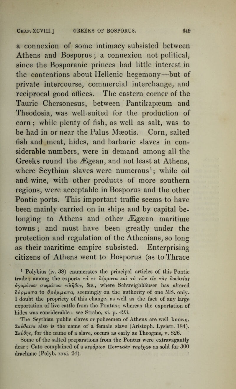 a connexion of some intimacy subsisted between Athens and Bosporus ; a connexion not political, since the Bosporanic princes had little interest in the contentions about Hellenic hegemony—but of private intercourse, commercial interchange, and reciprocal good offices. The eastern corner of the Tauric Chersonesus, between ' Pantikapaeum and Theodosia, was well-suited for the production of corn; while plenty of fish, as well as salt, was to be had in or near the Palus Maeotis. Corn, salted fish and meat, hides, and barbaric slaves in con- siderable numbers, were in demand among all the Greeks round the ^Egean, and not least at Athens, where Scythian slaves were numerous^; while oil and wine, with other products of more southern regions, were acceptable in Bosporus and the other Pontic ports. This important traffic seems to have been mainly carried on in ships and by capital be- longing to Athens and other ^Egeean maritime towns; and must have been greatly under the protection and regulation of the Athenians, so long as their maritime empire subsisted. Enterprising citizens of Athens went to Bosporus (as to Thrace ^ Polybius (iv. 38) enumerates the principal articles of this Pontic trade; among the exports rd re bepfxara Kal to tmv els ras dovXeias dyopevcov (TwpdTwv TrXrjOos, &c., where Schweighhauser has altered depixara to 6pep,para, seemingly on the authority of one MS. only. I doubt the propriety of this change, as well as the fact of any large exportation of live cattle from the Pontus; whereas the exportation of hides was considerable : see Strabo, xi. p. 493. The Scythian public slaves or policemen of Athens are well known. ^KvOaLva also is the name of a female slave (Aristoph. Lysistr. 184). 7:Kv6r)s, for the name of a slave, occurs as early as Theognis, v. 826. Some of the salted preparations from the Pontus were extravagantly dear; Cato complained of a Kepdpiov IIovtiko)v rapixcov as sold for 300 di-achmae (Polyb. xxxi. 24).