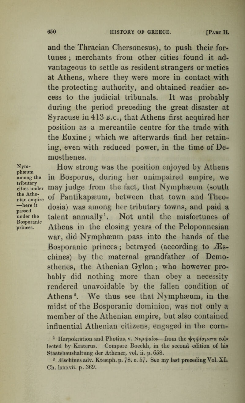 Nym- phseum among the tributary cities under the Athe- nian empire —here it passed under the Bosporanic princes. and the Thracian Chersonesus), to push their for- tunes ; merchants from other cities found it ad- vantageous to settle as resident strangers or metics at Athens, where they were more in contact with the protecting authority, and obtained readier ac- cess to the judicial tribunals. It was probably during the period preceding the great disaster at Syracuse in 413 b.c., that Athens first acquired her position as a mercantile centre for the trade with the Euxine; which we afterwards find her retain- ing, even with reduced power, in the time of De- mosthenes. How strong was the position enjoyed by Athens in Bosporus, during her unimpaired empire, we may judge from the fact, that Nymphseum (south of Pantikapaeum, between that town and Theo- dosia) was among her tributary towns, and paid a talent annually h Not until the misfortunes of Athens in the closing years of the Peloponnesian war, did Nymphaeum pass into the hands of the Bosporanic princes ; betrayed (according to ^s- chines) by the maternal grandfather of Demo- sthenes, the Athenian Gylon ; who however pro- bably did nothing more than obey a necessity rendered unavoidable by the fallen condition of Athens^. We thus see that Nymphseum, in the midst of the Bosporanic dominion, was not only a member of the Athenian empire, but also contained influential Athenian citizens, engaged in the corn- ^ Harpokration and Photius, v. 'Svfxcpaiov—from the yj/rjcj^iafiara col- lected by Kraterus. Compare Boeckh, in the second edition of his Staatshaushaltung der Athener, vol. ii. p. 658. 2 ^schines adv. Ktesiph. p. 78. c. 57. See my last preceding Vol. XI. Ch. Ixxxvii. p. 369.