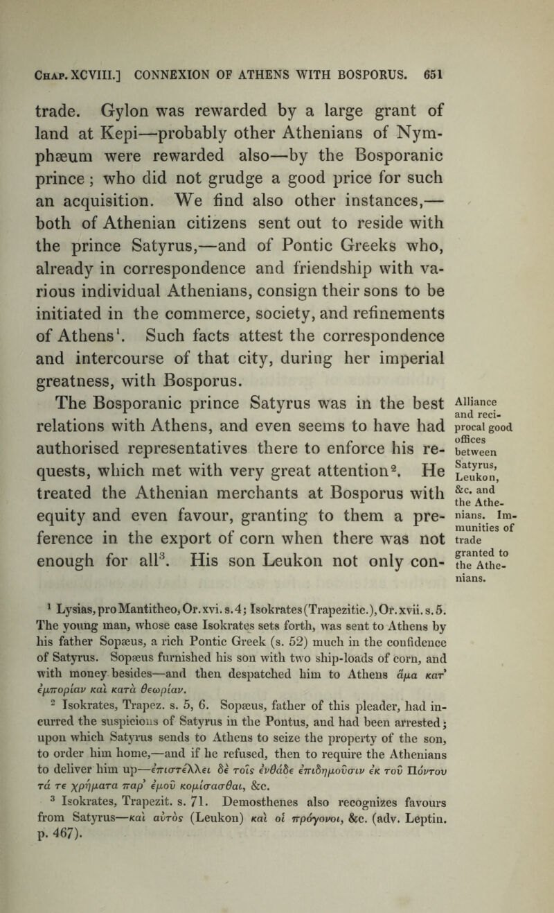 trade. Gylon was rewarded by a large grant of land at Kepi—probably other Athenians of Nym- phaeum were rewarded also—by the Bosporanic prince; who did not grudge a good price for such an acquisition. We find also other instances,— both of Athenian citizens sent out to reside with the prince Satyrus,—and of Pontic Greeks who, already in correspondence and friendship with va- rious individual Athenians, consign their sons to be initiated in the commerce, society, and refinements of Athens'. Such facts attest the correspondence and intercourse of that city, during her imperial greatness, with Bosporus. The Bosporanic prince Satyrus was in the best relations with Athens, and even seems to have had authorised representatives there to enforce his re- quests, which met with very great attentionHe treated the Athenian merchants at Bosporus with equity and even favour, granting to them a pre- ference in the export of corn when there was not enough for alP. His son Leukon not only con- ^ Lysias, pro Mantitheo, Or. xvi. s. 4; Isokrates (Trapezitic.), Or. x?ii. s. 5. The young man, whose case Isokrates sets forth, was sent to Athens by his father Sopseus, a rich Pontic Greek (s. 52) much in the confidence of Satyrus. Sopaeus furnished his son with two ship-loads of corn, and with money besides—and then despatched him to Athens d/xa kut eixTTopiav koI Kara Oeaplav. 2 Isokrates, Trapez. s. 5, 6. Sopaeus, father of this pleader, had in- curred the suspicious of Satyrus in the Pontus, and had been arrested; upon which Satyrus sends to Athens to seize the property of the son, to order him home,—and if he refused, then to require the Athenians to deliver him up—inia-reWei de rois eVddSe emBrjpovo-iv eK tov TIoptov TO. T€ XPVH'O.'^^ Trap’ epov Kopicraadaiy &c. ^ Isokrates, Trapezit. s. 71. Demosthenes also recognizes favours from Satyrus—kul qvtos (Leukon) fcai 01 npoyovoi, &c. (adv. Leptin. p. 467). Alliance and reci- procal good oflSces between Satyrus, Leukon, &c. and the Athe- nians. Im- munities of trade granted to the Athe- nians.