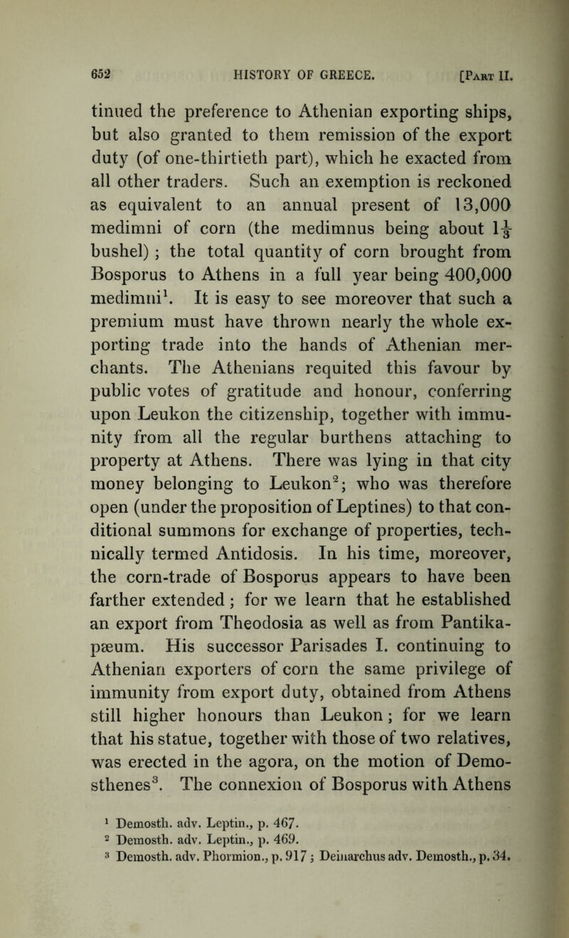 tinned the preference to Athenian exporting ships, but also granted to them remission of the export duty (of one-thirtieth part), which he exacted from all other traders. Such an exemption is reckoned as equivalent to an annual present of 13,000 medimni of corn (the medimnus being about 1^ bushel) ; the total quantity of corn brought from Bosporus to Athens in a full year being 400,000 medimnih It is easy to see moreover that such a premium must have thrown nearly the whole ex- porting trade into the hands of Athenian mer- chants. The Athenians requited this favour by public votes of gratitude and honour, conferring upon Leukon the citizenship, together with immu- nity from all the regular burthens attaching to property at Athens. There was lying in that city money belonging to Leukon^; who was therefore open (under the proposition of Leptines) to that con- ditional summons for exchange of properties, tech- nically termed Antidosis. In his time, moreover, the corn-trade of Bosporus appears to have been farther extended ; for we learn that he established an export from Theodosia as well as from Pantika- pseum. His successor Parisades I. continuing to Athenian exporters of corn the same privilege of immunity from export duty, obtained from Athens still higher honours than Leukon; for we learn that his statue, together with those of two relatives, was erected in the agora, on the motion of Demo- sthenes^. The connexion of Bosporus with Athens ^ Demosth. adv. Leptin., p. 467- 2 Demosth. adv. Leptin., p. 469. 3 Demosth. adv. Phormion., p. 917 s Deiiiarchus adv. Demosth., p. 34.