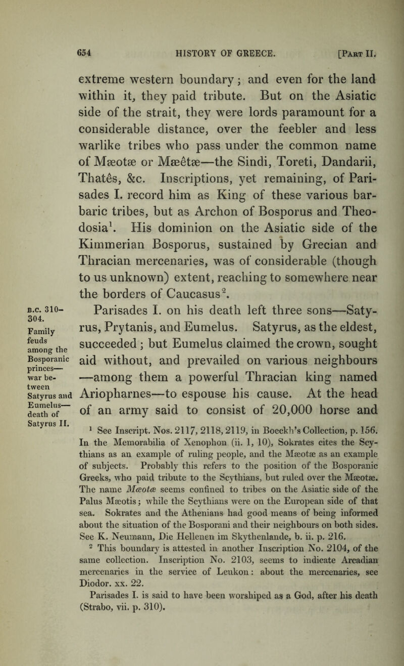 extreme western boundary; and even for the land within it^ they paid tribute. But on the Asiatic side of the strait, they were lords paramount for a considerable distance, over the feebler and less warlike tribes who pass under the common name of Mseotse or Mmetee—the Sindi, Toreti, Dandarii, Thates, &c. Inscriptions, yet remaining, of Pari- sades 1. record him as King of these various bar- baric tribes, but as Archon of Bosporus and Theo- dosia\ His dominion on the Asiatic side of the Kimmerian Bosporus, sustained by Grecian and Thracian mercenaries, was of considerable (though to us unknown) extent, reaching to somewhere near the borders of Caucasus^. B.c. 310- 304. Family feuds among the Bosporanic princes— war be- tween Satyrus and Eumelus— death of Satyrus II. Parisades I. on his death left three sons—Saty- rus, Prytanis, and Eumelus. Satyrus, as the eldest, succeeded ; but Eumelus claimed the crown, sought aid without, and prevailed on various neighbours —among them a powerful Thracian king named Ariopharnes—to espouse his cause. At the head of an army said to consist of 20,000 horse and ^ See Inscript. Nos. 2117, 2118,2119, in Boeckh’s Collection, p. 156. In the Memorabilia of Xenophon (ii. 1, 10), Sokrates cites the Scy- thians as an example of ruling people, and the Maeotje as an example of subjects. Probably this refers to the position of the Bosporanic Greeks, who paid tribute to the Scythians, but ruled over the Mjeotae. The name Mceotcs seems confined to tribes on the Asiatic side of the Palus Maeotis; while the Scythians were on the European side of that sea. Sokrates and the Athenians had good means of being informed about the situation of the Bosporani and their neighbours on both sides. See K. Neumann, Die Hellenen im Skythenlande, b. ii. p. 216. 2 This boundary is attested in another Inscription No. 2104, of the same collection. Inscription No. 2103, seems to indicate Arcadian mercenaries in the service of Leukon: about the mercenaries, see Diodor. xx. 22. Parisades I. is said to have been worshiped as a God, after his death (Strabo, vii. p. 310).