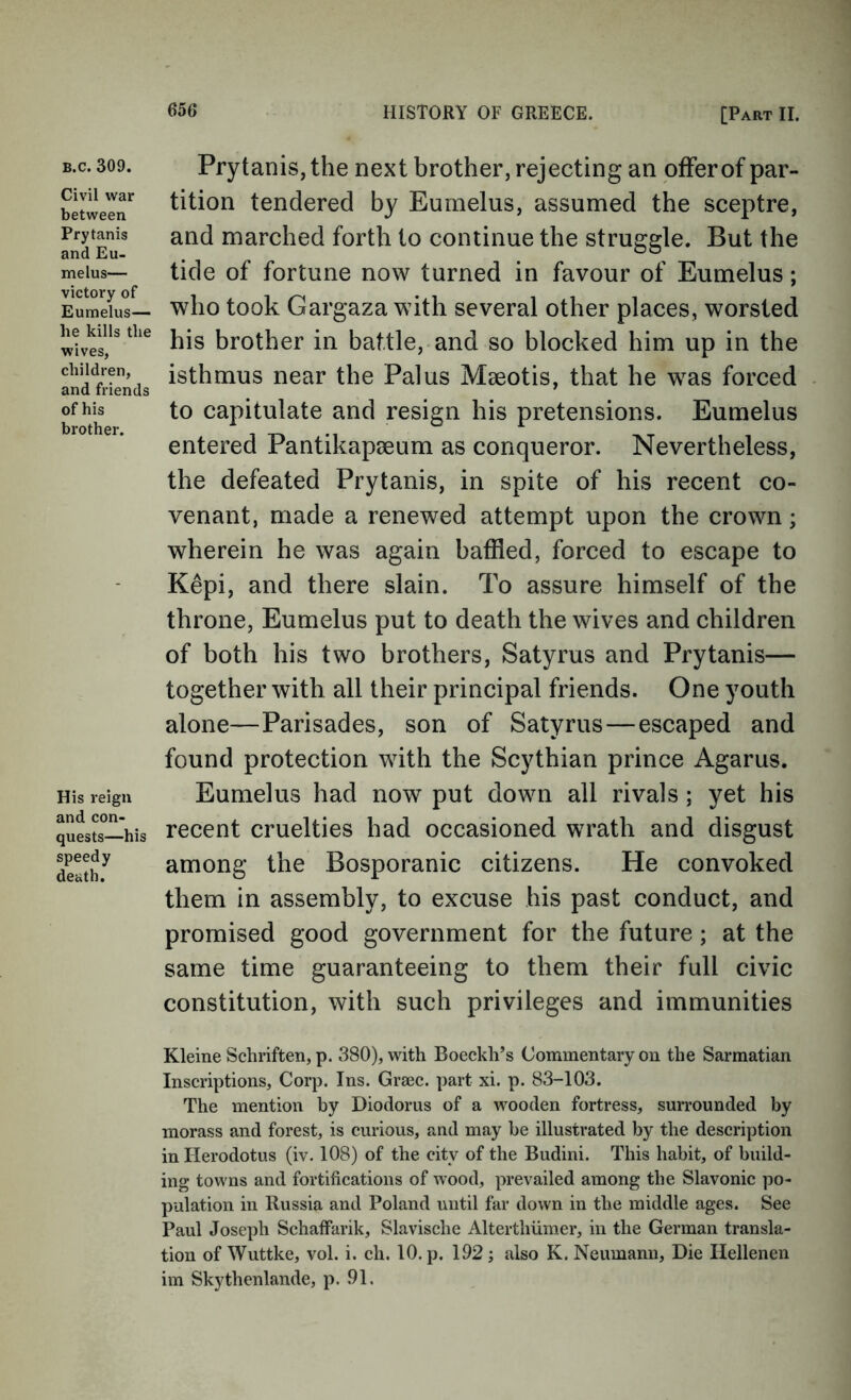 B.c. 309. Civil war between Prytanis and Eu- melus— victory of Eumelus— he kills the wives, children, and friends of his brother. His reign and con- quests—his speedy death. Prytanis, the next brother, rejecting an offer of par- tition tendered by Eumelus, assumed the sceptre, and marched forth to continue the struggle. But the tide of fortune now turned in favour of Eumelus; who took Gargaza with several other places, worsted his brother in battle, and so blocked him up in the isthmus near the Palus Maeotis, that he was forced to capitulate and resign his pretensions. Eumelus entered Pantikapaeum as conqueror. Nevertheless, the defeated Prytanis, in spite of his recent co- venant, made a renewed attempt upon the crown; wherein he was again baffled, forced to escape to Kepi, and there slain. To assure himself of the throne, Eumelus put to death the wives and children of both his two brothers, Satyrus and Prytanis— together with all their principal friends. One youth alone—Parisades, son of Satyrus — escaped and found protection with the Scythian prince Agarus. Eumelus had now put down all rivals ; yet his recent cruelties had occasioned wrath and disgust among the Bosporanic citizens. He convoked them in assembly, to excuse his past conduct, and promised good government for the future; at the same time guaranteeing to them their full civic constitution, with such privileges and immunities Kleine Schriften, p. 380), with Boeckh’s Commentary on the Sarmatian Inscriptions, Corp. Ins. Graec. part xi. p. 83-103. The mention by Diodorus of a w^ooden fortress, surrounded by morass and forest, is curious, and may be illustrated by the description in Herodotus (iv. 108) of the city of the Budini. This habit, of build- ing tow ns and fortifications of wood, prevailed among the Slavonic po- pulation in Russia and Poland until far down in the middle ages. See Paul Joseph Schaffarik, Slavische Alterthiimer, in the German transla- tion of Wuttke, vol. i. ch. 10. p. 192 ; also K. Neumann, Die Hellenen im Skythenlande, p. 91.