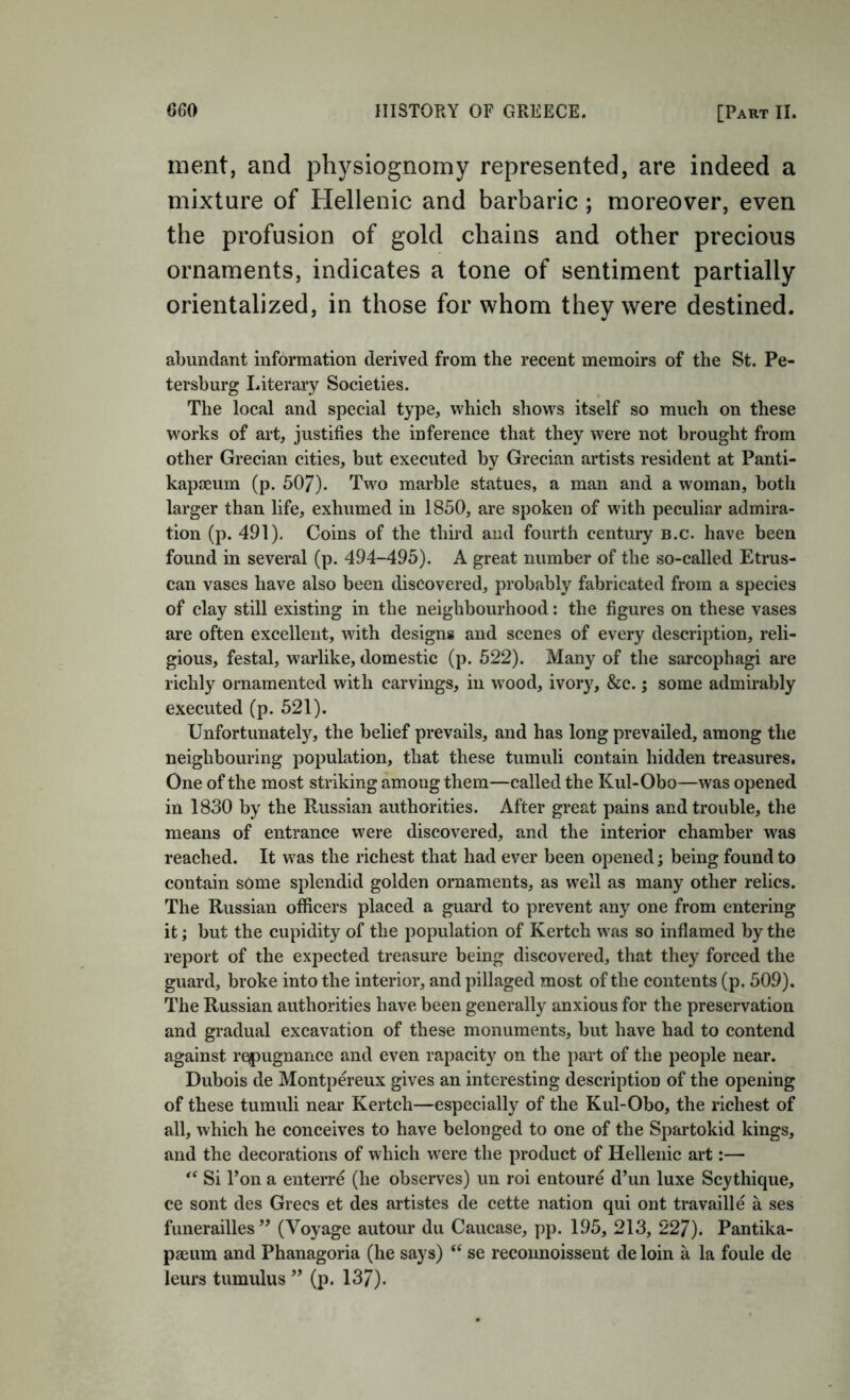 merit, and physiognomy represented, are indeed a mixture of Hellenic and barbaric; moreover, even the profusion of gold chains and other precious ornaments, indicates a tone of sentiment partially orientalized, in those for whom they were destined. abundant information derived from the recent memoirs of the St. Pe- tersburg I.iterary Societies. The local and special type, which shows itself so much on these W'orks of art, justifies the inference that they were not brought from other Grecian cities, but executed by Grecian artists resident at Panti- kapseum (p. 507). Two marble statues, a man and a woman, both larger than life, exhumed in 1850, are spoken of with peculiar admira- tion (p. 491), Coins of the third and fourth century b.c. have been found in several (p. 494-495). A great number of the so-called Etrus- can vases have also been discovered, probably fabricated from a species of clay still existing in the neighbourhood: the figures on these vases are often excellent, with designs and scenes of every description, reli- gious, festal, warlike, domestic (p. 522). Many of the sarcophagi are richly ornamented with carvings, in wood, ivory, &c. j some admirably executed (p. 521). Unfortunately, the belief prevails, and has long prevailed, among the neighbouring population, that these tumuli contain hidden treasures. One of the most striking among them—called the Kul-Obo—was opened in 1830 by the Russian authorities. After great pains and trouble, the means of entrance were discovered, and the interior chamber was reached. It was the richest that had ever been opened; being found to contain some splendid golden ornaments, as well as many other relics. The Russian officers placed a guard to prevent any one from entering it; but the cupidity of the population of Kertch was so inflamed by the report of the expected treasure being discovered, that they forced the guard, broke into the interior, and pillaged most of the contents (p. 509). The Russian authorities have been generally anxious for the preservation and gradual excavation of these monuments, but have had to contend against repugnance anti even rapacity on the part of the people near. Dubois de Montpereux gives an interesting description of the opening of these tumuli near Kertch—especially of the Kul-Obo, the richest of all, which he conceives to have belonged to one of the Spartokid kings, and the decorations of which were the product of Hellenic art:—■ Si Ton a enterre (he observes) un roi entoure d’un luxe Scythique, ce sont des Grecs et des artistes de cette nation qui ont travaille a ses funerailles’’ (Voyage autour du Caucase, pp. 195, 213, 227). Pantika- paeum and Phanagoria (he says) se reconnoissent de loin a la foule de leurs tumulus ” (p. 137).