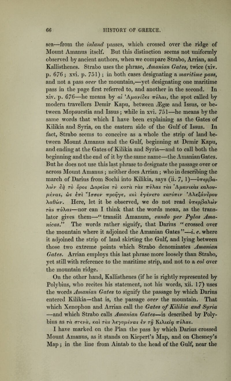 sea—from the inland passes, which crossed over the ridge of Mount Amanus itself. But this distinction seems not uniformly observed by ancient authors, when we compare Strabo, Arrian, and Kallisthenes. Strabo uses the phrase, Amanian GateSj twice (xiv. p. 676 ; xvi. p. 751) ; in both cases designating a maritime 'pass^ and not a pass over the mountain,—yet designating one maritime pass in the page first referred to, and another in the second. In xiv. p. 676—he means by at ’Aparihes rrvXai, the spot called by modern travellers Demir Kapu, between iEgse and Issus, or be- tween Mopsuestia and Issus; while in xvi. 751—he means by the same words that which I have been explaining as the Gates of Kilikia and Syria, on the eastern side of the Gulf of Issus. In fact, Strabo seems to conceive as a whole the strip of land be- tween Mount Amanus and the Gulf, beginning at Demir Kapu, and ending at the Gates of Kilikia and Syria—and to call both the beginning and the end of it by the same name—the Amanian Gates. But he does not use this last phrase to designate the passage over or across Mount Amanus ; neither does Arrian; who in describing the march of Darius from Soclii into Kilikia, says (ii. 7, 1)—vTrepfia- XwV ^/) TO opos Aapelos to Kara ras TrvXas tcis 'ApariKas m\ov- pevas, (US e7rt ^'laaov Trporjye, Kal eyeucTO kutottiv *AX€^apBpov Xadu)p. Here, let it be observed, we do not read virepPaXiny ras TTvXas—nor can I think that the words mean, as the trans- lator gives them—“ transiit Amanum, eundo per P'ylas Ama- nicasP The words rather signify, that Darius ‘‘crossed over the mountain where it adjoined the Amanian Gates”—i, e. where it adjoined the strip of land skirting the Gulf, and lying between those two extreme points which Strabo denominates Amanian Gates. Arrian employs this last phrase more loosely than Strabo, yet still with reference to the maritime strip, and not to a col over the mountain ridge. On the other hand, Kallisthenes (if he is rightly represented by Polybius, who recites his statement, not his words, xii. 17) uses the words Amanian Gates to signify the passage by which Darius entered Kilikia—that is, the passage over the mountain. That which Xenophon and Arrian call the Gates of Kilikia and Syria —and which Strabo calls Amanian Gates—is described by Poly- bius as TCI (TTeva, Kai tcis Xeyopevas kv Tp KtX(#f/^ TrvXas. I have marked on the Plan the pass by which Darius crossed IMount Amanus, as it stands on Kiepert’s Map, and on Chesney’s Map ; in the line from Aintab to the head of the Gulf, near the