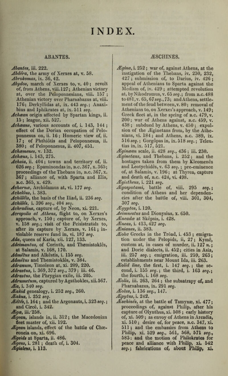 INDEX AB ANTES. Abanies, iii. 222. Ahdera, the army of Xerxes at, v. 58. Abrokomas, ix. 36, 42. Abydos, march of Xerxes to, v. 40 ; revolt of, from Athens, viii. 127; Athenian victory at, over the Peloponnesians, viii. 157 ; Athenian victory over Pharnabazus at, viii. 176; Derkyllidas at, ix. 443 sc5'.; Anaxi- bius and Iphikrates at, ix. 511 seq. Achcean origin affected by Spartan kings, ii. 15 ; league, xii. 527. Ach(Bans, various accounts of, i. 143, 144 ; effect of the Dorian occupation of Pelo- ponnesus on, ii. 16; Homeric view of, ii. 17; of Phthiotis and Peloponnesus, ii. 380; of Peloponnesus, ii. 407, 451. Ach<2menes, v. 132. Achceus, i. 143, 275. Achaia^ ii. 404; towns and territory of, ii. 626 seq.', Epaminondasin, b.c. 367, x. 365; proceedings of the Thebans in, b.c. 367, x. 367 ; alliance of, with Sparta and Elis, B.c. 365, X. 429. Achamce, Archidamus at, vi. 177 seq. Achelous, i. 383. Achilleis, the basis of the Iliad, ii. 236 seq. Achilles, i. 396 seq., 404 seq. Achradina, capture of, by Neon, xi. 221. Acropolis at Athens, flight to, on Xerxes’s approach, v. 150; capture of, by Xerxes, V. 158 seq.', visit of the Peisistratids to, after its capture by Xerxes, v. 161; in- violable reserve fund in, vi. 187 seq. Ada, queen of Karia, xii. 127, 133. Adeimantus, of Corinth, and Themistokles, at Salamis, v. 168, 170. Admetus and Alkestis, i. 155 seq, Admetus and Themistokles, v. 384. Adranum, Timoleon at, xi. 209, 220. Adrastus, i. 369, 372 seq., 379; iii. 46. Adrastus, the Phrygian exile, iii. 205. Adrumetum, captured by Agathokles, xii. 567. ^a, i. 340 seq. Makid genealogy, i. 252 seq., 260. JEakus, i. 252 seq. JEeth, i. 164 ; and the Argonauts, i. 323 seq.; and Circe, i. 342. .^ya, iii.^258. Mgean, islands in, ii. 312; the Macedonian fleet master of, xii. 192. Mgean islands, effect of the battle of Chee- roneia on, xi. 696. Mgeids at Sparta, ii. 486. Mgeus, i. 281; death of, i. 304. Mgialms, i. 113. iESCHINES. Mgina, i. 252; war of, against Athens, at the instigation of the Thebans, iv. 230, 232, 427 ; submission of, to Darius, iv. 426 ; appeal of Athenians to Sparta against the Medism of, iv. 429 ; attempted revolution at, byNikodromus, V. 65se9.; from b.c. 488 to481,v. 65, 67sey.,73; andAthens, settle- ment of the feud between, v. 80; removal of Athenians to, on Xerxes’s approach, v. 149; Greek fleet at, in the spring of b.c. 479, v. 200; war of Athens against, b.c. 459, v. 438 ; subdued by Athens, v. 450 ; expul- sion of the iEginetans from, by the Athe- nians, vi. 184; and Athens, b.c. 389, ix. 516 ; Gorgopas in. Lx. 518 seq.; Teleu- tias in,ix. 517, 521. Mgincean scale, ii. 428 seq., 436 ; iii. 230. Mginetans, and Thebans, i. 252 ; and the hostages taken from them by Kleomenes and Leotychides, v. 63 seq.; pre-eminence of, at Salamis, v. 196; at Thyrea, capture and death of, b.c. 424, vi. 498. Mgistheus, i. 221 seq. Mgospotami, battle of, viii. 295 seq.; condition of Athens and her dependen- cies after the battle of, viii. 301, 304, 307 seq. Mgyptos, i. 120. Aeimnestus and Dionysius, x. 650. Mneadce at Skepsis, i. 428. Mneas, i. 413,427 seq. Mnianes, ii. 383. Moltc Greeks in the Troad, i. 453 ; emigra- tion under the Pelopids, ii, 27; Kyme, custom at, in cases of murder, ii. 127 ».; and Doric dialects, ii. 452; cities in Asia, iii. 257 seq.; emigration, iii. 259, 263; establishments near Mount Ida, iii. 263. Molid line, the first, i. 147 seq. ; the se- cond, i. 155 seq.; the third, i. 163 seq.; the fourth, i. 168 seq. Molis, iii. 263, 264 ; the subsatrapy of, and Pharnabazus, ix. 291 seq. Molus, i. 136 seq., 147. Mpytus, i. 242. Mschines, at the battle of Tamynae, xi. 477; proceedings of, again.st Philip, after his capture of Olynthus, xi. 508 ; early history of, xi. 509 ; as envoy of Athens in Arcadia, xi. 510 ; desire of, for peace, b.c. 347, xi. 511; and the embassies from Athens to Philip, xi. 529 seq., 561, 568, 571 seq., 583; and the motion of Philokrates for peace and alliance with Philip, xi, 542 seq,; fabrications of, about Philip, xi.