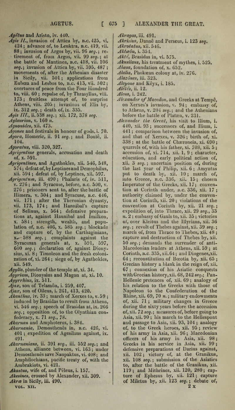 Agetus and Aristo, iv. 440. Ayis Il.f invasion of Attica by, b.c. 425, vi. 424; advance of, to Leuktra, b.c. 419, vii. 88 ; invasion of Argos by, vii. 96 seq.; re- tirement of, from Argos, vii. 99 seq.; at the battle of Mantinea, b.c. 418, vii. 106 seq. \ invasion of Attica by, vii. 395, 487 ; movements of, after the Athenian disaster in Sicily, vii. 501; applications from Euboea and Lesbos to, b.c. 413, vii. 502 ; overtures of peace from the Four Hundred to, viii. 60 ; repulse of, by Thrasyllus, viii. 173; fruitless attempt of, to surprise Athens, viii. 205 ; invasions of Elis by, ix. 312 seq.; death of, ix. 335. Ayis Ill.y ii.538 seq.] xii. 172, 378 seq. AylaurioUf v. 160 n. Agnonidcs, xii. 473. Agones and festivals in honour of gods, i. 70. Agora, Homeric, ii. 91 seq.; and Boule, ii. 104. Agoratus, viii. 320, 327. Agrigentine generals, accusation and death of, X. 591. Agriyenlines, and Agathokles, xii. 546, 548, 574; defeat of,by Leptinesand Demophilus, xii. 594 ; defeat of, by Leptines, xii. 597. Agrigeniinn, iii. 490; Phalaris of, iv. 511, V. 276 ; and Syracuse, before, b.c. 500, v. 276 ; prisoners sent to, after the battle of Himera, v. 304; and Syracuse, b.c. 446, vii. 171 ; after the Theronian dynasty, vii. 173, 174 ; and Hannibal’s capture of Selinus, x. 564; defensive prepara- tions at, against Hannibal and Imilkon, X. 584; strength, wealth, and popu- lation of, B.c. 406, X. 585 seq.; blockade and capture of, by the Carthaginians, x. -'588 seq.] complaints against the Syracusan generals at, x. 591, 597, 600 seq.; declaration of, against Diony- sius, xi. 8 ; Timoleon and the fresh coloni- zation of, xi. 264 ; siege of, by Agathokles, xii. 549. plunder of the temple at,xi. 34. Agyrium, Dionysius and Magon at, xi. 10. Agyrrhius, ix. 511. Ajax, son of Telamon, i. 259, 407. Ajax, son of Oileus, i. 261, 413, 420. Akanthus, iv. 33; march of Xerxes to, v. 59 ; induced by Brasidas to revolt from Athens, vi. 546 seq.; speech of Brasidas at, ix. 266 seq.; opposition of, to the Olynthian con- federacy, X. 71 seq., 78. Akaman and Amphoterus, i. 384. Akarnania, Demosthenes in, b.c. 426, vi. 401 ; expedition of Agesilaus against, ix. 491. Akarnanians, ii. 391 seq., iii. seq.] and Athens, alliance between, vi. 163; under Demosthenes save Naupaktus, vi. 408; and Amphilochians, pacihc treaty of, with the Ambrakiots, vi. 421. Akaslus, wife of, and Peleus, i. 157. , Akesines, crossed by Alexander, xii. 309. AkrcB in Sicily, iii. 490. VOL. XII. Akragas, iii. 491. Akrisius, Danae and Perseus, i. 123 seq. Akrotatus, xii. 546. Aktceon, i. 354. Akte, Brasidas in, vi. 575. Akusilaus, his treatment of mythes, i. 525. Alma, foundation of, x. 652. Alalia, Phokaean colony at, iv. 276. Alazdnes, iii. 323. Alcyone and Keyx, i. 185. Aletes, ii. 12. Aleus, i. 242. Alexander of Macedon, and Greeks at Tempe, on Xerxes’s invasion, v. 94 ; embassy of, to Athens, v. 204 seq.; and the Athenians before the battle of Platsea, v. 231. Alexander Ike Great, his visit to Ilium, i. 440, xii. 93 ; successors of, and Ilium, i. 441; comparison between the invasion of, and that of Xerxes, v. 326; birth of, xi. 338 ; at the battle of Chacroneia, xi. 690; quarrels of, with Iiis father, xi. 708, xii. 5 ; accession of, xi. 714, xii. 1,9; character, education, and early political action of, xii. 3 seq.; uncertain position of, during the last year of Philip, xii. 6 ; Amyntas put to death by, xii. 10; march of, into Greece, b.c. 336, xii. 15; chosen Imperator of tlie Greeks, xii. 17; conven- tion at Corinth under, b.c. 336, xii. 17 ; authority claimed by, under the conven- tion at Corinth, xii. 20; violations of the convention at Corinth by, xii. 21 seq.; expedition of, into Thrace, xii. 29 seq., 33 n. 2 : embassy of Gauls to, xii. 35 ; victories of, over Kleitus and the Illyrians, xii. 36 seq. ] revolt of Thebes against, xii. 39 seq.; march of, from Thrace to Thebes, xii. 48 ; capture and destruction of Thebes by, xii. 50 seq.; demands the surrender of anti- Macedonian leaders at Athens, xii. 59 ; at Corinth, b.c. 335, xii. 64; and Diogenes,xii. 64 ; reconstitution of Boeotia by, xii. 65 ; Grecian history a blank in the reign of, xii. 67; connexion of his Asiatic conquests withGreeian history,xii. 68, 242 seq.] Pan- Hellenic pretences of, xii. 69 ; analogy of his relation to the Greeks with those of Napoleon to the Confederation of the Rhine, xii. 69, 70 n.; military endowments of, xii. 71 ; military changes in Greece during the sixty years before the aceessiou of, xii. 72 seq.; measures of, before going to Asia, xii. 90 ; his march to the Hellespont and passage to Asia, xii. 93, 104 ; analogy of, to the Greek heroes, xii. 95 ; review of his army in Asia, xii. 96; Maeedonian officers of his army in Asia, xii. 98; Greeks in his service in Asia, xii. 99 ; defensive preparations of Darius against, xii. 102; victory of, at the Granikus, xii. 108 seq.] submission of the Asiatics to, after the battle of the Granikus, xii. 119; and Mithrines, xii. 120, 280; cap- ture of Ephesus by, xii. 121; capture of Miletus by, xii. 123 seq.; debate of, 2 X