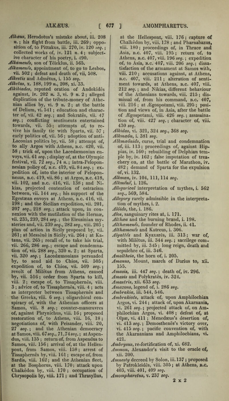 AlfccEus, Herodotus’s mistake about, iii. 208 n.; his flight from battle, iii. 269; oppo- sition of, to Pittakus, iii. 270, iv. 120 seg.; collected works of, iv. 121 n. 4; subject- ive character of his poetry, i. 490. Alkamenes, son of Teleklus, ii. 565. Alkamenes, appointment of, to go to Lesbos, vii. 502 ; defeat and death of, vii, 508. Alkestis and Admetus, i. 155 seg. Alketas, x. 188,199 n., 208, xi. 33. Alkihiades, reputed oration of Andokides against, iv. 202 n. 3, vi. 9 w. 2 ; alleged duplication of the tribute-money of Athe- nian allies by, vi. 9 w. 2; at the battle of Delium, vi. 541; education and charac- ter of, vii. 42 seg.\ and Sokrates, vii. 47 seg.; conflicting sentiments entertained towards, vii. 55; attempts of, to re- vive his family tie with Sparta, vii. 57 ; early politics of, vii. 56 ; adoption of anti- Laconian politics by, vii. 58 ; attempt of, to ally Argos with Athens, b.c. 420, vii. 58 ; trick of, upon the Lacedtemonian en- voys, vii. 61 seg.; display of, at the Olympic festival, vii. 72 seg., 74 n.; intra-Pelopon- nesian policy of, B.c. 419, vii. 84 seg.; ex- pedition of, into the interior of Pelopon- nesus, B.c. 419, vii. 86 ; at Argos, b.c. 418, vii. 102, and b.c. 416, vii. 138 ; and Ni- kias, projected contention of ostracism between, vii. 144 seg.; his support of the Egestaean envoys at Athens, b.c. 416, vii. 198 ; and the Sicilian expedition, vii. 201, 207 seg., 218 seg.', attack upon, in con- nexion with the mutilation of the Hermae, vii. 235, 239, 284 seg.; the Eleusinian my- steries and, vii. 239 seg., 282 seg., viii. 203 ; plan of action in Sicily proposed by, vii. 261; at Messene in Sicily, vii. 264 ; at Ka- tana, vii. 265; recall of, to take his trial, vii. 266, 286 seg.; escape and condemna- tion of, vii. 288 seg., 320 w. 2; at Sparta, vii. 320 seg.; Lacedaemonians persuaded by, to send aid to Chios, vii. 505; expedition of, to Chios, vii. 509 seg.; revolt of Miletus from Athens, caused by, vii. 516; order from Sparta to kill, viii. 2; escape of, to Tissaphernes, viii. 3 ; advice of, to Tissaphernes, viii. 4 ; acts as interpreter between Tissaphernes and the Greeks, viii. 6 seg.; oligarchical con- spiracy of, with the Athenian officers at Samos, viii. 8 seg.-, counter-manoeuvres of, against Phrynichus, viii. 16; proposed restoration of, to Athens, viii. 16, 18 ; negotiations of, with Peisander, viii. 20, 27 seg.; and the Athenian democracy at Samos, viii. 675^^., 1\,14:seq.', atAspen- dus, viii. 135 ; return of, from Aspendus to Samos, viii. 156 ; arrival of, at the Helles- pont, from Samos, viii. 158; arrest of Tissaphernes by, viii. 161; escape of, from Sardis, viii. 162; and the Athenian fleet, at the Bosphorus, viii. 170; attack upon Chalkedon by, viii. 170 ; occupation of Chrysopolis by, viii. 171; and Thrasyllus, at the Hellespont, viii. 176; capture of Chalkedon by, viii. 178 ; and Pharnabazus, viii. 180; proceedings of, in Thrace and Asia, B.c. 407, viii. 195 ; return of, to Athens, b.c. 407, viii. 196 seg.; expedition of, to Asia, B.c. 407, viii. 206 seg.; dissa- tisfaction of the armament at Samos with, viii. 210; accusations against, at Athens, B.c. 407, viii. 211; alteration of senti- ment towards, at Athens, b.c. 407, viii. 212 seg.; and Nikias, different behaviour of the Athenians towards, viii. 215 ; dis- missal of, from his command, b.c. 407, viii. 216 ; at iEgospotami, viii. 295 ; posi- tion and views of, in Asia, after the battle of iEgospotami, viii. 426 seg.; assassina- tion of, viii. 427 seg.; character of, viii. 430 seg. Alkidas, vi. 321, 324 seg., 368 seg. AlkmeeSn, i. 381 seg. Alkmceonids, curse, trial and condemnation of, iii. 113; proceedings of, against Hip- pias, iv. 160; rebuilding of Delphian tem- ple by, iv. 162 ; false imputation of trea- chery on, at the battle of Marathon, iv. 482 ; demand of Sparta for the expulsion of, vi. 132. Alkman, iv. 104, 111, 114 seg. Alkmene, i. 126, Allegorical interpretation of mythes, i. 562 seg., 569, 584. Allegory rarely admissible in the interpreta- tion of mythes, i. 2. Aloids, the, i. 186. Alos, sanguinary rites at, i. 171. AUhcea and the burning brand, i. 198. Althamenes, founder of Rhodes, ii. 41. Althcemenes and Katreus, i. 306. Alyattes and Kyaxares, iii. 313; war of, with Miletus, iii. 344 seg.; sacrilege com- mitted by, iii. 345 ; long reign, death and sepulchre of, iii. 346. Amaltheia, the horn of, i. 205. Amanus, Mount, march of Darius to, xii. 155. Amasis, iii. 447 seg.; death of, iv. 296. Amasis and Polykrates, iv. 324. Amastris, xii. 633 seg. Amazons, legend of, i. 286 seg. Ambrakia, iii. 544, 546. Ambrakiots, attack of, upon Amphilochian Argos, vi. 244 ; attack of, upon Akarnania, vi. 261 seg.; projected attack of, on Am- philochian Argos, vi. 408 ; defeat of, at Olpae, vi. 411 ; Menedaeus’s desertion of, vi. 413 seg.; Demosthenes’s victory over, vi. 415 seg.; pacific convention of, with the Akarnanians and Amphilochians, vi. 421. Ambrysus, re-fortification of, xi. 682. Ammon, Alexander’s visit to the oracle of, xii. 200. Amnesty decreed by Solon, iii. 137 ; proposed by Patrokleides, viii. 305; at Athens, b.c, 403, viii. 401, 409 seg. Amompharetus, v. 237 seg. 2x2