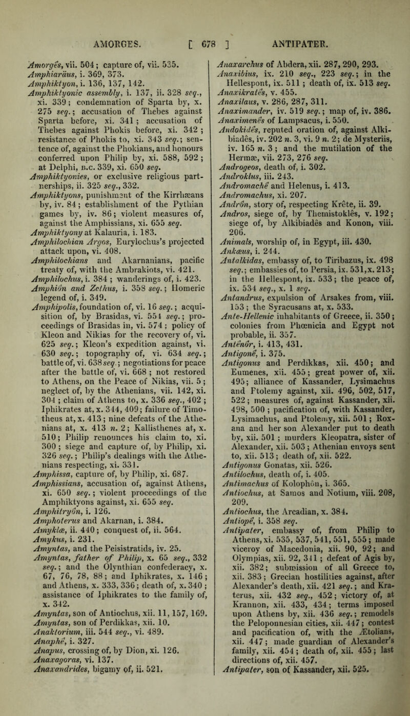 AMORGES. [ C78 ] ANTIPATER. Amorges, vii. 504; capture of, vii. 535. Amphiardus, i. 369, 373. Amphiktyon,\. 136, 137, 142. Amphiktyonic assembly, i. 137, ii. 328 seq., xi. 339; condemnation of Sparta by, x. 275 seq.; accusation of Thebes against Sparta before, xi, 341 ; accusation of Thebes against Phokis before, xi. 342 ; resistance of Phokis to, xi. 343 seq.', sen- tence of, against the Phokians, and honours conferred upon Philip by, xi. 588, 592 ; at Delphi, n.c. 339, xi. 650 seq. Amphiktyonies, or exclusive religious part- nerships, ii. 325 seq., 332. Amphiktyons, punishment of the Kirrhaeans by, iv. 84; establishment of the Pythian games by, iv. 86; violent measures of, against the Amphissians, xi. 655 seq. Amphiktyony ni Kalauria, i. 183. Amphilochian Argos, Eurylochus’s projected attack upon, vi. 408. AmpMlochians and Akarnanians, pacific treaty of, with the Ambrakiots, vi. 421. Amphilochus, i. 384 ; wanderings of, i. 423. Amphidn and Zethus, i. 358 seq.; Homeric legend of, i. 349. Amphipolis,io\xndiQ.i\on of, vi. 16 seq.; acqui- sition of, by Brasidas, vi. 551 seq.; pro- ceedings of Brasidas in, vi. 574 ; policy of Kleon and Nikias for the recovery of, vi. 625 seq.', Eicon’s expedition against, vi, 630 seq.; topography of, vi. 634 seq.; battle of, vi. 638 seq.; negotiations for peace after the battle of, vi. 668 ; not restored to Athens, on the Peace of Nikias, vii. 5; neglect of, by the Athenians, vii. 142, xi. 304 ; claim of Athens to, x. 336 seq., 402 ; Iphikrates at, x. 344, 409; failure of Timo- theus at, x. 413; nine defeats of the Athe- nians at, X. 413 n. 2; Kallisthcnes at, x. 510; Philip renounces his claim to, xi. 300 ; siege and capture of, by Philip, xi. 326 seq.; Philip’s dealings with the Athe- nians respecting, xi. 331. Amphissa, capture of, by Philip, xi. 687. Amphissians, accusation of, against Athens, xi. 650 seq.; violent proceedings of the Amphiktyons against, xi. 655 seq. Amqyhitrydn, i. 126. Amphotems and Akarnan, i. 384. Amyklce, ii, 440; conquest of, ii. 564. Amykus, i. 231. Amyntas, and the Peisistratids, iv. 25. Amyntas, father of Philip, x. 65 seq., 332 seq.; and the Olyntbian confederacy, x. 67, 76, 78, 88; and Iphikrates, x. 146; and Athens, x. 333, 336; death of, x. 340 ; assistance of Iphikrates to the family of, X. 342. Amyntas, son of Antiochus, xii, 11,157, 169. Amyntas, son of Perdikkas, xii. 10. Anaktorium, hi. 544 seq., vi. 489. Anaphe, i. 327. Anapus, crossing of, by Dion, xi. 126. Anaxagoras, vi. 137. Anaxandrides, bigamy of, ii. 521. Anaxarchvs of Abdera,xii. 287,290, 293. Anaxibius, ix. 210 seq., 223 seq.', in the Hellespont, ix. 511 ; death of, ix. 513 seq. Anaxikrates, v. 455. Anaxilaus, v. 286, 287, 311. Anaximander, iv. 519 seq.', map of, iv. 386. Anaximenes of Lampsacus, i. 550. Andokides, reputed oration of, against Alki- biades, iv. 202 n. 3, vi. 9 w, 2; de Mysteriis, iv. 165 w. 3 ; and the mutilation of the Hermae, vii. 273, 276 Androgeos, death of, i. 302. Androklus, iii. 243. Andromache and Helenus, i. 413. Andromachus, xi. 207. Andrdn, story of, respecting Krete, ii. 39. Andros, siege of, by Themistokles, v. 192; siege of, by Alkibiades and Konon, viu. 206. Animals, worship of, in Egypt, iii. 430. Ankceus, i. 244. Antalkidas, embassy of, to Tiribazus, ix. 498 seq.', embassies of, to Persia, ix. 531,x. 213; in the Hellespont, ix. 533; the peace of, ix. 534 seq., x. 1 seq. Antandrus, expulsion of Arsakes from, viii. 153 ; the Syracusans at, x. 533. Ante-Hellenic inhabitants of Greece, ii. 350; colonies from Phoenicia and Egypt not probable, ii. 357. Antenor, i. 413, 431. Antigone, i. 375. Antigonus and Perdikkas, xii. 450; and Eumenes, xii. 455; great power of, xii. 495; alliance of Kassander, Lysimachus and Ptolemy against, xii. 496, 502, 517, 522 ; measures of, against Kassander, xii. 498, 500 ; pacification of, with Kassander, Lysimachus, and Ptolemy, xii. 501; Rox- ana and her son Alexander put to death by, xii. 501 ; murders Kleopatra, sister of Alexander, xii. 503; Athenian envoys sent to, xii. 513; death of, xii. 522. Antigonus Gonatas, xii. 526. Antilochus, death of, i. 405. Antimachus of Kolophon, i. 365. Antiochus, at Samos and Notium, viii. 208, 209. Antiochus, the Arcadian, x. 384. Antiope, i. 358 seq. Antipater, embassy of, from Philip to Athens, xi. 535, 537, 541, 551, 555; made viceroy of Macedonia, xii. 90, 92; and Olympias, xii. 92, 311 ; defeat of Agis by, xii. 382; submission of all Greece to, xii. 383; Grecian hostilities against, after Alexander’s death, xii. 421 seq.', and Kra- terus, xii. 432 seq., 452; victory of, at Krannon, xii. 433, 434; terms imposed upon Athens by, xii. 436 seq.; remodels the Peloponnesian cities, xii. 447; contest and pacification of, with the .^Etolians, xii. 447; made guardian of Alexander’s family, xii. 454; death of, xii. 455; last directions of, xii. 457. Antipater, son of Kassander, xii. 525.