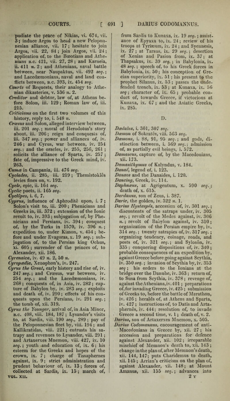 pudiate the peace of Nikias, vi. 674, vii. 3; induce Argos to head a new Pelopon- nesian allianee, vii. 17; hesitate to join Argos, vii. 22, 84 ; join Argos, vii. 24; application of, to the Boeotians and Athe- nians B.c. 421, vii. 27, 28 ; and Karneia, ii. 411 w. 2; and Athenians, naval battle between, near Naupaktus, vii. 492 seq.; and Lacedaemonians, naval and land con- flicts between, b.c. 393, ix. 454 seq. Cmris of Requests, their analogy to Athe- nian dikasteries, v. 536 n. 2. Creditor and debtor, law of, at Athens be- fore Solon, hi. 129 ; Roman law of, iii. 215. Criticisms on the first two volumes of this history, reply to, i. 548 n. Croesus aud Solon, alleged interview between, iii. 201 seq.; moral of Herodotus’s story about, iii. 206; reign and conquests of, iii. 347 seq.; power and alliances of, iv. 246 ; and Cyrus, war between, iv. 254 seq.', and the oracles, iv. 255, 256, 261 ; solicits the alliance of Sparta, iv. 257 ; fate of, impressive to the Greek mind, iv. 263. Cumce in Campania, iii. 476 seq. Cyclades, ii. 285, iii. 219; Themistokles levies fines on, v. 192. Cycle, epic, ii. 164 seq. Cyclic poets, ii. 165 seq. Cyclopes, i. 6, 7. Cyprus, influence of Aphrodite upon, i. 7; Solon’s visit to, iii. 200; Phenicians and Greeks in, iii. 372 ; extension of the Ionic revolt to, iv. 393; subjugation of, by Phe- nicians and Persians, iv. 394; conquest of, by the Turks in 1570, iv. 396 n.; expedition to, under Kimon, v. 454 ; be- fore and under Evagoras,x. 19 seq.', sub- jugation of, to the Persian king Ochus, xi. 605 ; surrender of the princes of, to Alexander, xii. 186. Cyrenaica, iv. 49 n. 2, 50 n. Cyropaedia, Xenophon’s, iv. 247. Cyrus the Great, early history and rise of, iv. 247 seg.; and Croesus, war between, iv. 254 seq.; and the Lacedaemonians, iv. 268 ; conquests of, in Asia, iv. 282 ; cap- ture of Babylon by, iv. 283 seq.; exploits and death of, iv. 290; effects of his con- quests upon the Persians, iv. 291 seq.', the tomb of, xii. 319. Cyrus the Younger, arrival of, in Asia Minor, B.c. 408, viii. 184, 187 ; Lysander’s visits to, at Sardis, vih. 190 seq., 289 ; pay of the Peloponnesian fleet by, viii. 194 ; and KaUikratidas, viii. 221; entrusts his sa- trapy and revenues to Lysander, viii. 291; and Artaxerxes Mnemon, viii. 427, ix. 10 seq.; youth and education of, ix. 6; his esteem for the Greeks and hopes of the crown, ix. 7; charge of Tissaphernes against, ix. 9; strict administration and prudent behaviour of, ix. 13; forces of, collected at Sardis, ix. 15; march of, VOL. XII. from Sardis to Kunaxa, ix. 19 seq.; assist, ance of Epyaxa to, ix. 24; review of his troops at Tyriaeum, ix. 24; and Syennesis, ix. 2/ ; at Tarsus, ix. 29 seq.; desertion of Xenias and Pasion from, ix. 37; at Thapsakus, ix. 39 seq. ; in Babylonia, ix. 48 seq.; speech of, to his Greek forces in Babylonia, ix. 50; his conception of Gre- cian superiority, ix. 51; his present to the prophet Silanus, ix. 53 ; passes the unde- fended trench, ix. 53; at Kunaxa, ix. 56 seq; character of, ix. 65 ; probable con- duct of, towards Greece, if victorious at Kunaxa, ix. 67; and the Asiatic Greeks, ix. 285. D. Dcedaius, i. 301, 307 seq. Dcemon of Sokrates, viii. 563 seq. Dcemons, i. 88, 91, 95 seq.', and gods, di- stinction between, i. 569 seq.; admission of, as partially evil beings, i. 572. Damascus, capture of, by the Macedonians, xii. 173. Damasithymus of Kalyndus, v. 184. Danae, legend of, i. 123. Danaos and the Danaides, i. 120. Dancing, Greek, iv. 114. Daphnceus, at Agrigentum, x. 590 seq.^, death of, x. 615. Dardanus, son of Zeus, i. 387. Daric, the golden, iv. 322 n. 1. Darius Hystaspes, accession of, iv. 301 seq.; discontents of the satraps under, iv. 305 seq.; revolt of the Medes against, iv. 306 n.; revolt of Babylon against, iv. 310; organization of the Persian empire by, iv. 314 seq.', twenty satrapies of, iv. 317 seq. ; organizing tendency, coinage, roads, and posts of, iv. 321 seq.; and Syloson, iv. 335 ; conquering dispositions of, iv. 340; probable consequences of an expedition by, against Greece before going against Scythia, iv. 350 seq.; invasion of Scythia by, iv. 353 seq; his orders to the lonians at the bridge over the Danube, iv. 363 ; return of, to Susa from Scythia, iv. 378 ; revenge of, against theAthenians,iv.401; preparations of,for invading Greece, iv.425 ; submission of Greeks to, before the battle of Marathon, iv. 426 ; heralds of, at Athens and Sparta, iv. 427 ; instructions of, to Datis aud Arta- phernes, iv. 444; resolution of, to invade • Greece a second time, v. 1; death of, v. 2. Darius, son of Artaxerxes Mnemon, x. 505. Darius Codomannus, encouragement of anti- Macedonians in Greece by, xii. 27 ; his accession and preparations for defence against Alexander, xii. 102; irreparable mischief of Memnon’s death to, xii. 143 ; change in the plan of, after Memnon’s death, xii. 144, 147; puts Cliaridemus to death, xii. 145 ; Arrian’s criticism on the plan of, against Alexander, xii. 148; at Mount Amanus, xii. 155 seq.; advances into 2 Y