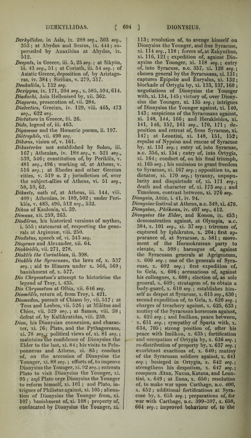 DerJcylUdas, in Asia, ix. 288 seq., 303 seq., 353 ; at Abydos and Sestos, ix. 444; su- perseded by Anaxibius at Abvdos, ix. 512. Despots, in Greece, iii. 5, 25 seq.; at Sikyon, iii. 43 seq., 51 ; at Corinth, iii. 54 seq.; of Asiatic Greece, deposition of, by Aristago- ras, iv. 384 ; Sicilian, v. 279, 317. DeuJcalion, i. 132 seq. Dexippus, ix. 171, 204 seq., x. 585, 594, 614. Diadochi, Asia Hellenised by, xii. 362. Diagoras, prosecution of, vii. 284. Dialectics, Grecian, iv. 129, viii. 465, 473 seq., 622 seq. Dictators in Greece, iii. 26. Dido, legend of, iii. 463. Digamma and the Homeric poems, ii. 197. Diitrephes, vii. 490 seq. DiJcxus, vision of, v. 161. Dikasteries not established by Solon, iii. 167 ; Athenian, iv. 188 seq., v. 521 seq., 539, 546; constitution of, by Perikles, v. 481 seq., 496 ; working of, at Athens, v. 516 seq.', at Rhodes and other Grecian cities, V. 519 n. 2 ; jurisdiction of, over the subject-allies of Athens, vi. 51 seq., 58, 59, 62. Dikasts, oath of, at Athens, iii. 144, viii. 409 ; Athenian, iv. 189, 502 ; under Peri- kles, V. 483, 496, 512 seq., 532. Dikon of Kaulonia, xi. 39. Dimnus, xii. 259, 263. Diodorus, his historical versions of mythes, i. 555 ; statement of, respecting the gene- rals at Arginusae, viii. 250. Diodotus, speech of, vi. 343 seq. Diogenes and Alexander, xii. 64. Diokleides, vii. 271, 278. Diokles the Corinthian, ii. 398. Diokles the Syracusan, the laws of, x. 537 seq.; aid to Himera under x. 566, 569 ; banishment of, x. 577. Dio Chrysostom’s attempt to historicise the legend of Troy, i. 435. Dio Chrysostom at Olbia, xii. 646 seq. Diomedes, return of, from Troy, i. 421. Diomedon, pursuit of Chians by, vii. 517 ; at Teos and Lesbos, vii. 526 ; at Miletus and Chios, vii. 529 seq.; at Samos, viii. 38 ; defeat of, by Kallikratidas, viii. 230. Dion, his Dionysian connexion, and charac- ter, xi. 76; Plato, and the Pythagoreans, xi. 78 seq^ political views of, xi. 81 seq.; maintains The confidence of Dionysius the Elder to the last, xi. 84 ; his visits to Pelo- ponnesus and Athens, xi. 85; conduct of, on the accession of Dionysius the Younger, xi. 88 seq.; efforts of, to improve Dionysius the Younger, xi. 92 seq.; entreats Plato to visit Dionysius the Younger, xi. 95 ; and Plato urge Dionysius the Younger to reform himself, xi. 101 ; and Plato, in- trigues of Philistus against, xi. 105; aliena- tion of Dionysius the Younger from, xi. 107 ; banishment of, xi. 108 ; property of, confiscated by Dionysius the Younger, xi. 113; resolution of, to avenge himself on Dionysius the Younger, and free Syracuse, xi. 114 seq., 118 ; forces of,at Zakynthus, xi. 116, 121 ; expedition of, against Dio- nysius the Younger, xi. 118 seq.’, entry of, into Syracuse, b.c. 357, xi. 128 seq’\ chosen general by the Syracusans, xi. 131; captures Epipolae and Euryalus, xi. 132; blockade of Ortygia by, xi. 133, 137,160 ; negotiations of Dionysius the Younger with, xi. 134, 145 ; victory of, over Diony- sius the Younger, xi. 135 seq.; intrigues of Dionysius the Younger against, xi. 140, 143; suspicions of the Syracusans against, xi. 140, 144, 166; and Herakleides, xi. 141, 146, 157, 161 seq., 170, 171; de- position and retreat of, from Syracuse, xi. 147; at lieontini, xi. 148, 151, 152; repulse of Nypsius and rescue of Syracuse by, xi. 151 seq.; entry of, into Syracuse, B.c. 356, xi. 154 ; entry of, into Ortygia, xi. 164; conduct of, on his final triumph, xi. 165 seq.; his omission to grant freedom to Syracuse, xi. 167 seq.; opposition to, as dictator, xi. 170 seq.; tyranny, unpopu- larity and disquietude of, xi. 171 seq.; death and character of, xi. 173 seq.; and Timoleon, contrast between, xi. 276 seq. Dionysia, Attic, i. 41, iv. 94. Dionysiac festival at Athens, b.c. 349, xi. 478. Dionysius, Phokcean, iv. 407 seq., 412. Dionysius the Elder, and Konon, ix. 453; demonstration against, at Olympia, b.c. 384, X. 101 seq., xi. 37 seq.; triremes of, captured by Iphikrates, x. 204; first ap- pearance of, at Syracuse, x. 581; move- ment of the Hermokratean party to elevate, x. 598; harangue of, against the Syracusan generals at Agrigentum, X. 600 seq.; one of the generals of Syra- cuse, X. 602 seq.; first expedition of, to Gela, X. 606; accusations of, against his colleagues, x. 608; election of, as sole general, x. 609; stratagem of, to obtain a body-guard, x. 610 seq.; establishes him- self as despot at Syracuse, x. 615 seq., 630; second expedition of, to Gela, x. 620 seq.; charges of treachery against, x. 625, 633 ; mutiny of the Syracusan horsemen against, X. 626 seq.; and Imilkon, peace between, * X. 631 seq.; sympathy of Sparta with, x. 634, 705 ; strong position of, after his peace with Imilkon, x. 635 ; fortification and occupation of Ortygia by, x. 636 seq.; re-distribution of property by, x. 637 seq.; exorbitant exactions of, x. 640; mutiny of the Syracusan soldiers against, x. 641 seq.; besieged in Ortygia, x. 642 seq.; strengthens his despotism, x. 647 seq.; conquers ^Etna, Naxus, Katana, and Leon- tini, X. 649 ; at Enna, x. 650; resolution of, to make war upon Carthage, b.c. 400, X. 652 ; additional fortifications at Syra- cuse by, X. 655 seq.; preparations of, for war with Carthage, b.c. 399-397, x. 658, 664 seq.; improved behaviour of, to the