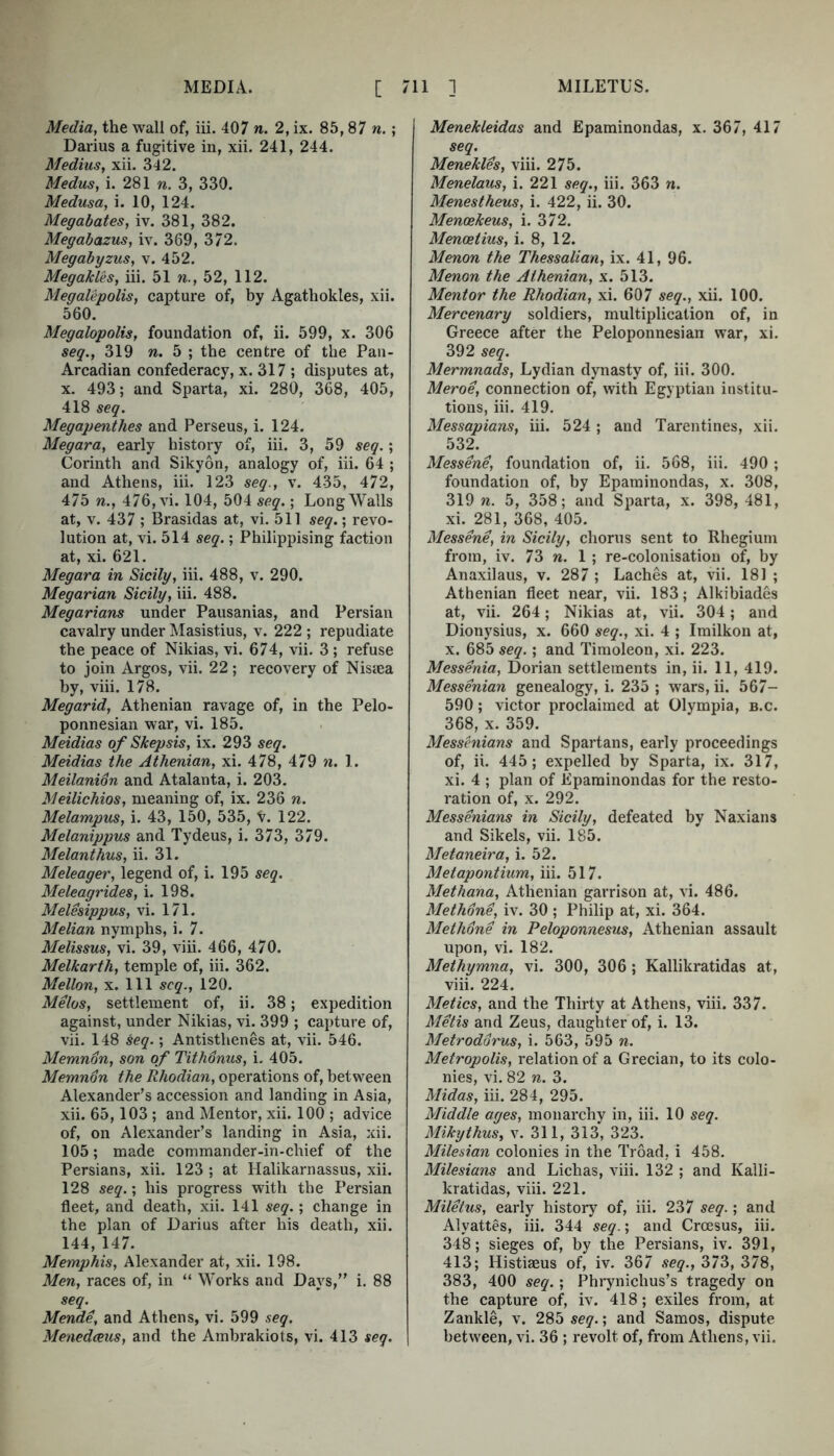 Media, the wall of, iii. 407 n. 2, ix. 85,87 n.; Darius a fugitive in, xii. 241, 244. Medius, xii. 342. Medus, i. 281 n. 3, 330. Medusa, i. 10, 124. Megabates, iv. 381, 382. Megabazus, iv. 369, 372. Megabyzus, v. 452. Megakles, iii. 51 n., 52, 112. Megalepolis, capture of, by Agathokles, xii. 560. Megalopolis, foundation of, ii. 599, x. 306 seg., 319 w. 5 ; the centre of the Pan- Arcadian confederacy, x. 317 ; disputes at, x, 493; and Sparta, xi. 280, 368, 405, 418 seq. Megapenthes and Perseus, i. 124. Megara, early history of, iii. 3, 59 seq.; Corinth and Sikyon, analogy of, iii. 64 ; and Athens, iii. 123 seq., v. 435, 472, 475 n., 476, vi. 104, 504 seq.; Long Walls at, V. 437 ; Brasidas at, vi. 511 seq.; revo- lution at, vi. 514 seq.; Philippising faction at, xi. 621. Megara in Sicily, iii. 488, v. 290. Megarian Sicily, iii. 488. Megarians under Pausanias, and Persian cavalry under Masistius, v. 222 ; repudiate the peace of Nikias, vi. 674, vii. 3; refuse to join Argos, vii. 22 ; recovery of Nisiea by, viii. 178. Megarid, Athenian ravage of, in the Pelo- ponnesian war, vi. 185. Meidias of Skepsis, ix. 293 seq. Meidias the Athenian, xi. 478, 479 n. 1. Meilanion and Atalanta, i. 203. Meilichios, meaning of, ix. 236 n. Melampus, i. 43, 150, 535, V. 122. Melanippus and Tydeus, i. 373, 379. Melanthus, ii. 31. Meleager, legend of, i. 195 seq. Meleagrides, i. 198. MeUsippus, vi. 171. Melian nymphs, i. 7. Melissus, vi. 39, viii. 466, 470. Melkarth, temple of, iii. 362. Mellon, X. Ill seq., 120. Melos, settlement of, ii. 38; expedition against, under Nikias, vi. 399 ; capture of, vii. 148 seq.; Antisthenes at, vii. 546. Memnon, son of Tithonus, i. 405. Memn6n the Rhodian, operations of, between Alexander’s accession and landing in Asia, xii. 65,103; and Mentor, xii. 100 ; advice of, on Alexander’s landing in Asia, xii. 105; made commander-in-chief of the Persians, xii. 123 ; at Halikarnassus, xii. 128 seq.; his progress with the Persian fleet, and death, xii. 141 seq.; change in the plan of Darius after his death, xii. 144, 147. Memphis, Alexander at, xii. 198. Men, races of, in “ Works and Days,” i. 88 seq. Mende, and Athens, vi. 599 seq. Menedeeus, and the Arabrakiots, vi. 413 seq. Menekleidas and Epaminondas, x. 367, 417 seq. Menekles, viii. 275. Menelaus, i. 221 seq., iii. 363 n. Menestheus, i. 422, ii. 30. Menoekeus, i. 372. Menoetius, i. 8, 12. Menon the Thessalian, ix. 41, 96. Menon the Athenian, x. 513. Mentor the Rhodian, xi. 607 seq., xii. 100. Mercenary soldiers, multiplication of, in Greece after the Peloponnesian war, xi. 392 seq. Mermnads, Lydian dynasty of, iii. 300, Meroe, connection of, with Egyptian institu- tions, iii. 419. Messapians, iii. 524 ; and Tarentines, xii. 532. Messene, foundation of, ii. 568, iii. 490 ; foundation of, by Epaminondas, x. 308, 319 n. 5, 358; and Sparta, x. 398, 481, xi. 281, 368, 405. Messene, in Sicily, chorus sent to Rhegium from, iv. 73 n. 1 ; re-colonisation of, by Anaxilaus, v. 287 ; Laches at, vii. 181 ; Athenian fleet near, vii. 183; Alkibiades at, vii. 264; Nikias at, vii. 304; and Dionysius, x. 660 seq., xi. 4 ; Imilkon at, X. 685 seq.; and Timoleon, xi. 223. Messenia, Dorian settlements in, ii. 11, 419. Messenian genealogy, i. 235 ; wars, ii. 567- 590; victor proclaimed at Olympia, b.c. 368, X. 359. Messenians and Spartans, early proceedings of, ii. 445; expelled by Sparta, ix. 317, xi. 4 ; plan of Epaminondas for the resto- ration of, X. 292. Messenians in Sicily, defeated by Naxians and Sikels, vii. 185. Metaneira, i. 52. Metapontium, iii. 517. Methana, Athenian garrison at, vi. 486. Methone, iv. 30 ; Philip at, xi. 364. Methane in Peloponnesus, Athenian assault upon, vi. 182. Methymna, vi. 300, 306 ; Kallikratidas at, viii. 224. Metics, and the Thirty at Athens, viii. 337. Metis and Zeus, daughter of, i. 13. Metrodorus, i. 563, 595 n. Metropolis, relation of a Grecian, to its colo- nies, vi. 82 n. 3. Midas, iii. 284, 295. Middle ages, monarchy in, iii. 10 seq. Mikythus, v. 311, 313, 323. Milesian colonies in the Troad, i 458. Milesians and Lichas, viii. 132 ; and Kaili- kratidas, viii. 221. Miletus, early history of, iii. 237 seq.; and Alyattes, iii. 344 seq.; and Croesus, iii. 348; sieges of, by the Persians, iv. 391, 413; Histiaeus of, iv. 367 seq., 373, 378, 383, 400 seq.; Phrynichus’s tragedy on the capture of, iv. 418; exiles from, at Zankle, v. 285 seq.; and Samos, dispute between, vi. 36 ; revolt of, from Athens, vii.