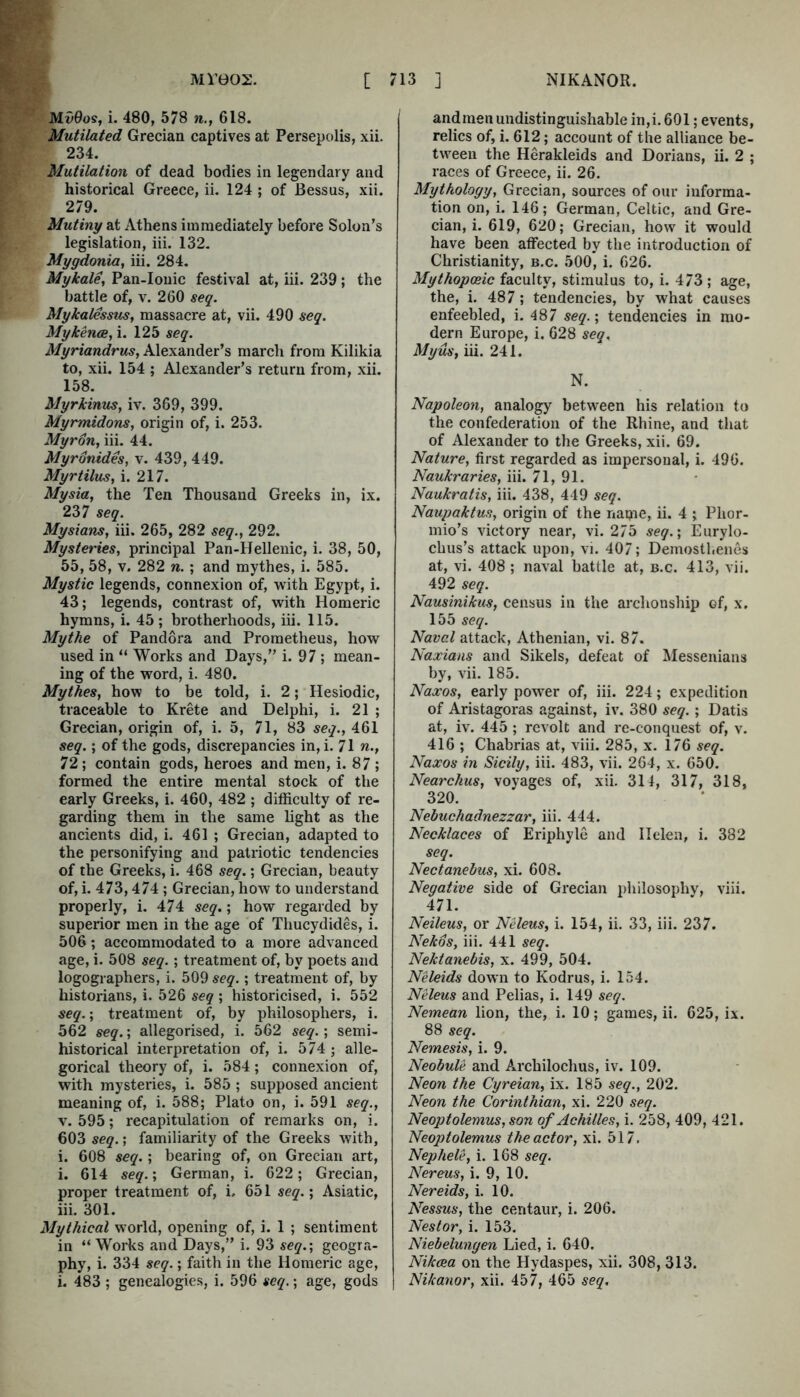 MvBos, i. 480, 578 n., 618. Mutilated Grecian captives at Persepolis, xii. 234. Mutilation of dead bodies in legendary and historical Greece, ii. 124 ; of Bessus, xii. 279. Mutiny at Athens immediately before Solon’s legislation, iii. 132. Mygdonia, iii. 284. Mykale, Pan-Ionic festival at, iii. 239; the battle of, V. 260 seq. Mykalesstis, massacre at, vii. 490 seq. Mykence, i. 125 seq. Myriandrus, Alexander’s march from Kilikia to, xii. 154 ; Alexander’s return from, xii. 158. Myrkinus, iv. 369, 399. Myrmidons, origin of, i. 253. Myron, iii. 44. Myronides, v. 439, 449. Myrtilus, i. 217. Mysia, the Ten Thousand Greeks in, ix. 237 seq. Mysians, iii. 265, 282 seq., 292. Mysteries, principal Pan-Hellenic, i. 38, 50, 55, 58, V. 282 n.; and mythes, i. 585. Mystic legends, connexion of, with Egypt, i. 43; legends, contrast of, with Homeric hymns, i. 45 ; brotherhoods, iii. 115. Mythe of Pandora and Prometheus, how used in “ Works and Days,” i. 97 ; mean- ing of the word, i. 480. Mythes, how to be told, i. 2; Hesiodic, traceable to Krete and Delphi, i. 21 ; Grecian, origin of, i. 5, 71, 83 seq., 461 seq.; of the gods, discrepancies in, i. 71 n., 72; contain gods, heroes and men, i. 87 ; formed the entire mental stock of the early Greeks, i. 460, 482 ; difficulty of re- garding them in the same light as the ancients did, i. 461 ; Grecian, adapted to the personifying and patriotic tendencies of the Greeks, i. 468 seq.; Grecian, beauty of, i. 473,474 ; Grecian, how to understand properly, i. 474 seq.; how regarded by superior men in the age of Thucydides, i. 506; accommodated to a more advanced age, i. 508 seq.; treatment of, by poets and logographers, i. 509 seq.; treatment of, by historians, i. 526 seq ; historicised, i. 552 seq.; treatment of, by philosophers, i. 562 seq.; allegorised, i. 562 seq.; semi- historical interpretation of, i. 574 ; alle- gorical theory of, i. 584; connexion of, with mysteries, i. 585 ; supposed ancient meaning of, i. 588; Plato on, i. 591 seq., V. 595; recapitulation of remarks on, i. 603 seq.; familiarity of the Greeks with, i. 608 seq.; bearing of, on Grecian art, i. 614 seq.', German, i. 622; Grecian, proper treatment of, i. 651 ; Asiatic, iii. 301. Mythical world, opening of, i. 1 ; sentiment in “Works and Days,” i. 93 seq.', geogra- phy, i. 334 seq.; faith in the Homeric age, i. 483; genealogies, i. 596 seq.; age, gods andmenundistinguishable in,i. 601; events, relics of, i. 612; account of the alliance be- tween the Herakleids and Dorians, ii. 2 ; races of Greece, ii. 26. Mythology, Grecian, sources of our informa- tion on, i. 146; German, Celtic, and Gre- cian, i. 619, 620; Grecian, how it would have been affected by the introduction of Christianity, b.c. 500, i. 626. Mythopoeic faculty, stimulus to, i. 473; age, the, i. 487; tendencies, by what causes enfeebled, i. 487 seq.', tendencies in mo- dern Europe, i. 628 seq, Myus, iii. 241. N. Napoleon, analog betw'een his relation to the confederation of the Rhine, and that of Alexander to the Greeks, xii. 69. Nature, first regarded as impersonal, i. 496. Naukraries, iii. 71, 91. Naukratis, iii. 438, 449 seq. Naupaktus, origin of the name, ii. 4 ; Phor- mio’s victory near, vi. 275 seq.', Eurylo- chus’s attack upon, vi. 407; Demosthenes at, vi. 408 ; naval battle at, b.c. 413, vii. 492 seq. Nausinikus, census in the archonship of, x. 155 seq. Naval attack, Athenian, vi. 87. Naxians and Sikels, defeat of Messenians by, vii. 185. Naxos, early power of, iii. 224; expedition of Aristagoras against, iv. 380 seq.; Datis at, iv. 445 ; revolt and re-conquest of, v. 416 ; Chabrias at, viii. 285, x. 176 seq. Naxos in Sicily, iii. 483, vii. 264, x. 650. Nearchus, voyages of, xii. 314, 317, 318, 320. Nebuchadnezzar, iii. 444. Necklaces of Eriphyle and Helen, i. 382 seq. Nectanebus, xi. 608. Negative side of Grecian philosophy, viii. 471. Neileus, or Neleus, i. 154, ii. 33, iii. 237. Nekos, iii. 441 seq. Nektanebis, x. 499, 504. Neleids down to Kodrus, i. 154. Neleus and Pelias, i. 149 seq, Nemean lion, the, i. 10; games, ii. 625, ix. 88 seq. Nemesis, i. 9. Neobule and Archilochus, iv. 109. Neon the Cyreian, ix. 185 seq., 202. Neon the Corinthian, xi. 220 seq. Neop)tolemus,son of Achilles, i. 258, 409, 421. Neoptolemus the actor, xi. 517. Nephele, i. 168 seq. Nereus, i. 9, 10. Nereids, i. 10. Nessus, the centaur, i. 206. Nestor, i. 153. Niebelungen Lied, i. 640. Nikcea on the Hydaspes, xii. 308, 313. Nikanor, xii. 457, 465 seq.