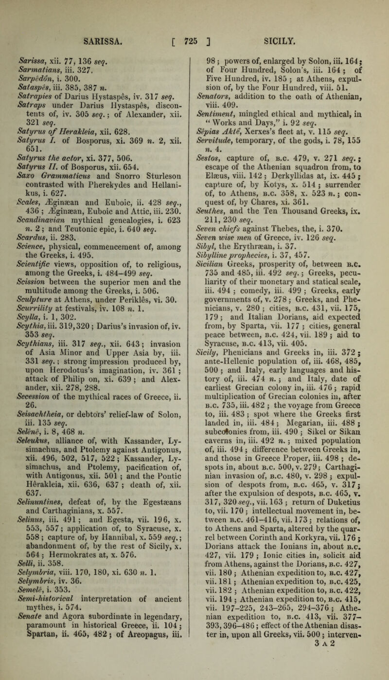 Sarissa, xii. 77, 136 seq. Sarmatians, iii. 327. Sarpedon, i. 300. Sataspes, iii. 385, 387 n. Satrapies of Darius Hystaspes, iv. 317 seq. Satraps under Darius Hystaspes, discon- tents of, iv. 305 seq.; of Alexander, xii. 321 seq. Satyrus of Herakleia, xii. 628. Satyrus I. of Bosporus, xi. 369 n. 2, xii. 651. Satyrus the actor, xi. 377, 506. Satyrus II. of Bosporus, xii. 654. Saxo Grammaticus and Snorro Sturleson contrasted with Pherekydes and Hellani- kus, i. 627. Scales, .^Eginaean and Euboic, ii. 428 seq., 436 ; iEginaean, Euboic and Attic, iii. 230. Scandinavian mythical genealogies, i. 623 n. 2 ; and Teutonic epic, i. 640 seq. Scardus, ii. 283. Science, physical, commencement of, among the Greeks, i. 495. Scientific views, opposition of, to religious, among the Greeks, i. 484-499 seq. Scission between the superior men and the multitude among the Greeks, i. 506. Sculpture at Athens, under Perikles, vi. 30. Scurrility at festivals, iv. 108 n. 1. Scylla, i. 1, 302. Scythia, \\\. 319,320 ; Darius’s invasion of, iv. 353 seq. Scythians, iii. 317 seq., xii. 643; invasion of Asia Minor and Upper Asia by, iii, 331 seq.; strong impression produced by, upon Herodotus’s imagination, iv. 361 ; attack of Philip on, xi. 639 ; and Alex- ander, xii. 278, 288. Secession of the mythical races of Greece, ii. 26. Seisachtheia, or debtors’ relief-law of Solon, iii. 135 seq. Selene, i. 8, 468 n. Seleukus, alliance of, with Kassander, Ly- simachus, and Ptolemy against Antigonus, xii. 496, 502, 517, 522 ; Kassander, Ly- simachus, and Ptolemy, pacification of, with Antigonus, xii. 501 ; and the Pontic Herakleia, xii. 636, 637 ; death of, xii. 637. Selinuniines, defeat of, by the Egestseans and Carthaginians, x. 557. Selinus, iii. 491 ; and Egesta, vii. 196, x. 553, 557; application of, to Syracuse, x. 558 ; capture of, by Hannibal, x. 559 seq.', abandonment of, by the rest of Sicily, x. 564 ; Hermokrates at, x. 576. Selli, ii. 358. Selymhria, viii. 170, 180, xi. 630 n. 1. Selymbris, iv. 36. Semele, i. 353. Semi-historical interpretation of ancient mythes, i. 574. Senate and Agora subordinate in legendary, paramount in historical Greece, ii. 104; Spartan, ii. 465, 482; of Areopagus, iii. 98 ; powers of, enlarged by Solon, iii. 164; of Four Hundred, Solon’s, iii. 164 ; of Five Hundred, iv. 185 ; at Athens, expul- sion of, by the Four Hundred, viii. 51. Senators, addition to the oath of Athenian, viii. 409. Sentiment, mingled ethical and mythical, in “ Works and Days,” i. 92 seq. Sepias Akte, Xerxes’s fleet at, v. 115 seq. Servitude, temporary, of the gods, i. 78, 155 n. 4. Sestos, capture of, b.c. 479, v. 271 seq.; escape of the Athenian squadron from, to Elaeus, viii. 142 ; Derkyllidas at, ix. 445 ; capture of, by Kotys, x. 514 ; surrender of, to Athens, b.c. 358, x. 523 n.; con- quest of, by Chares, xi. 361. Seuthes, and the Ten Thousand Greeks, ix. 211, 230 seq. Seven chiefs against Thebes, the, i. 370. Seven wise men of Greece, iv. 126 seq. Sibyl, the Erythraean, i. 37. Sibylline prophecies, i. 37, 457. Sicilian Greeks, prosperity of, between b.c. 735 and 485, iii. 492 seq.; Greeks, pecu- liarity of their monetary and statical scale, iii. 494 ; comedy, iii. 499 ; Greeks, early governments of, v. 278 ; Greeks, and Phe- nicians, v. 280 ; cities, b.c. 431, vii. 175, 179; and Italian Dorians, aid expected from, by Sparta, vii. 177 ; cities, general peace between, b.c. 424, vii. 189 ; aid to Syi’acuse, b.c. 413, vii. 405. Sicily, Phenicians and Greeks in, iii. 372; ante-Hellenic population of, iii. 468, 485, 500 ; and Italy, early languages and his- tory of, iii. 474 w.; and Italy, date of earliest Grecian colony in, iii. 476 ; rapid multiplication of Grecian colonies in, after B.c. 735, iii. 482 ; the voyage from Greece to, iii. 483; spot where the Greeks first landed in, iii. 484; Megarian, iii. 488 ; subcdlonies from, iii. 490 ; Sikel or Sikan caverns in, iii. 492 n.; mixed population of, iii. 494 ; difference between Greeks in, and those in Greece Proper, iii. 498 ; de- spots in, about b.c. 500, v. 279; Carthagi- nian invasion of, b.c. 480, v. 298 ; expul- sion of despots from, b.c. 465, v. 317 j after the expulsion of despots, b.c. 465, v. 317, 320 seq., vii. 163 ; return of Duketius to, vii. 170 ; intellectual movement in, be- tween B.c. 461-416, vii. 173; relations of, to Athens and Sparta, altered by the quar- rel between Corinth and Korkyra, vii. 176; Dorians attack the lonians in, about b.c. 427, vii. 179 ; Ionic cities in, solicit aid from Athens, against the Dorians, b.c. 427, vii. 180 ; Athenian expedition to, b.c. 427, vii. 181; Athenian expedition to, b.c. 425, vii. 182 ; Athenian expedition to, b.c. 422, vii. 194 ; Athenian expedition to, b.c. 415, vii. 197-225, 243-265, 294-376 ; Athe- nian expedition to, b.c. 413, vii. 377- 393,396-486; effect of the Athenian disas- ter in, upon all Greeks, vii. 500; interven- 3 A 2